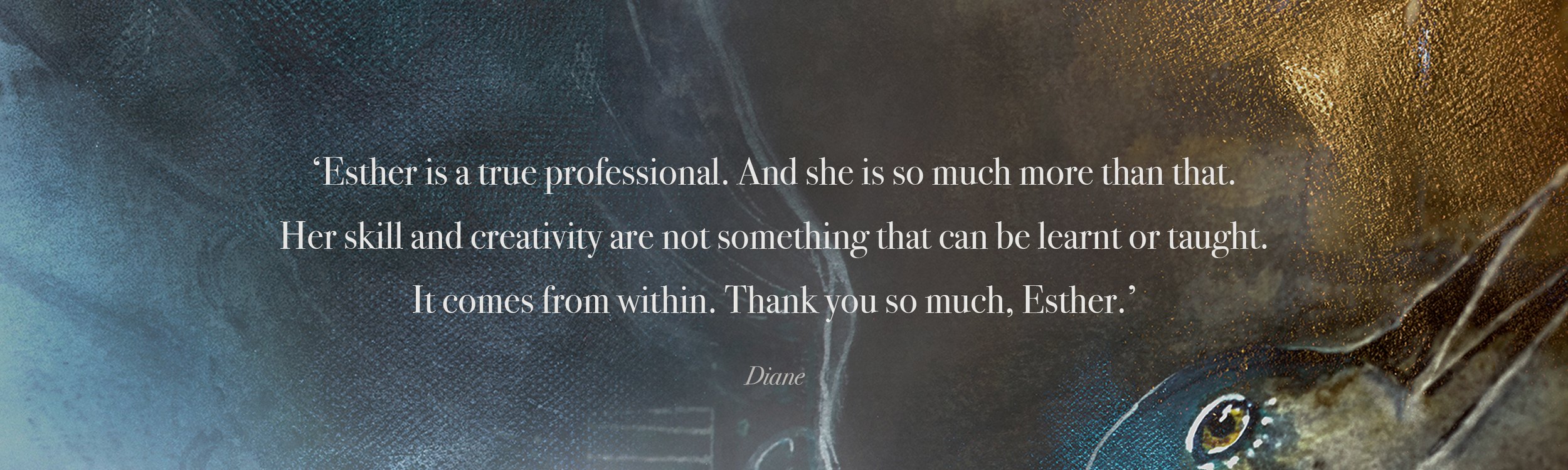 ‘Esther is a true professional. And she is so much more than that.  Her skill and creativity are not something that can be learnt or taught.  It comes from within. Thank you so much, Esther.’