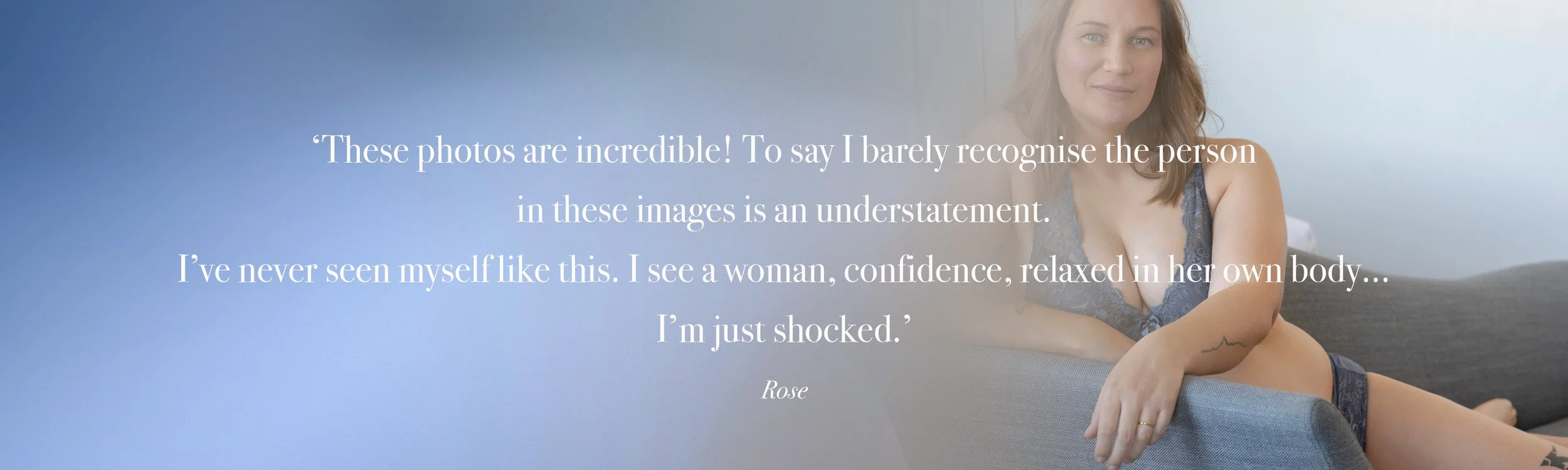   ‘These photos are incredible! To say I barely recognise the person  in these images is an understatement.  I’ve never seen myself like this. I see a woman, confidence, relaxed in her own body...  I’m just shocked.’  Rose
