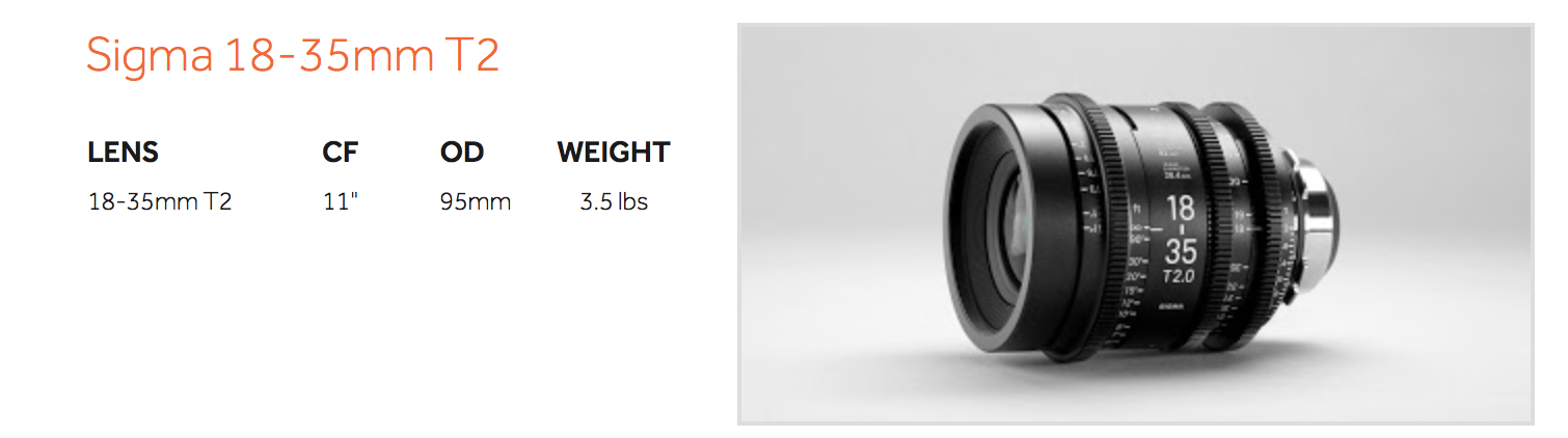The cinema version of the Sigma 18-35mm T2 finally combines mechanics that are on par with its exceptional optics. There is a reason half a dozen companies have rehoused the 18-35mm. As soon as you have Sigma's cine version in your hands however, there will be no question that this by far has the best mechanics of any of them. This amazing lens is one of very few light-weight, wide-angle high-speed zoom lens available. It is perfect for Steadicam, Movi or Ronin use. In addition to its speed, the 18-35mm doesn't breath, which is amazing for lens design that was originally designed for still photography, It's sharp, has lovely bokeh, and focuses as close as 11". This is one of those lenses you should take with you on every project.