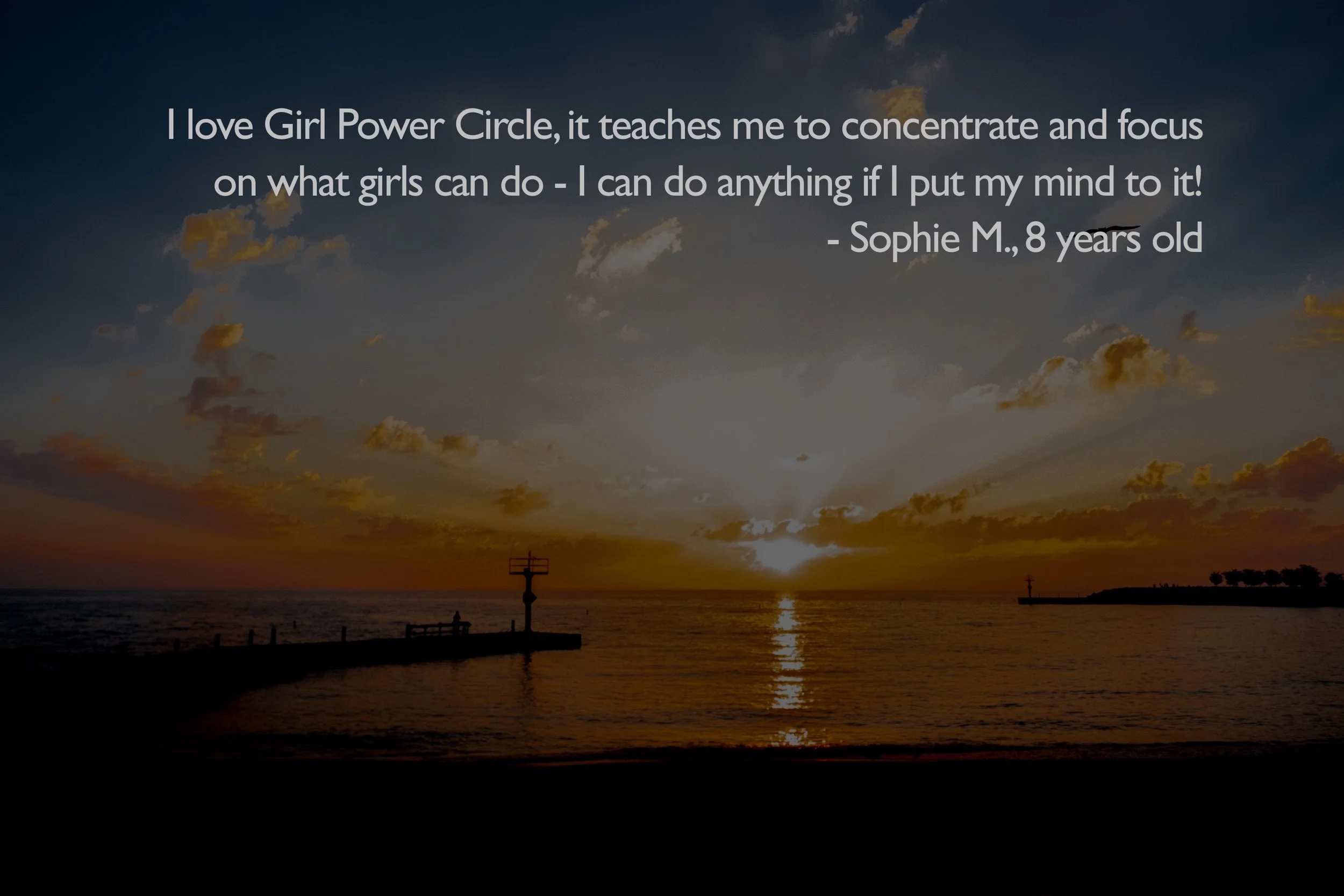  I love Girl Power Circle, it teaches me to concentrate and focus on what girls can do - I can do anything if I put my mind to it!  - Sophie M., 8 years old 