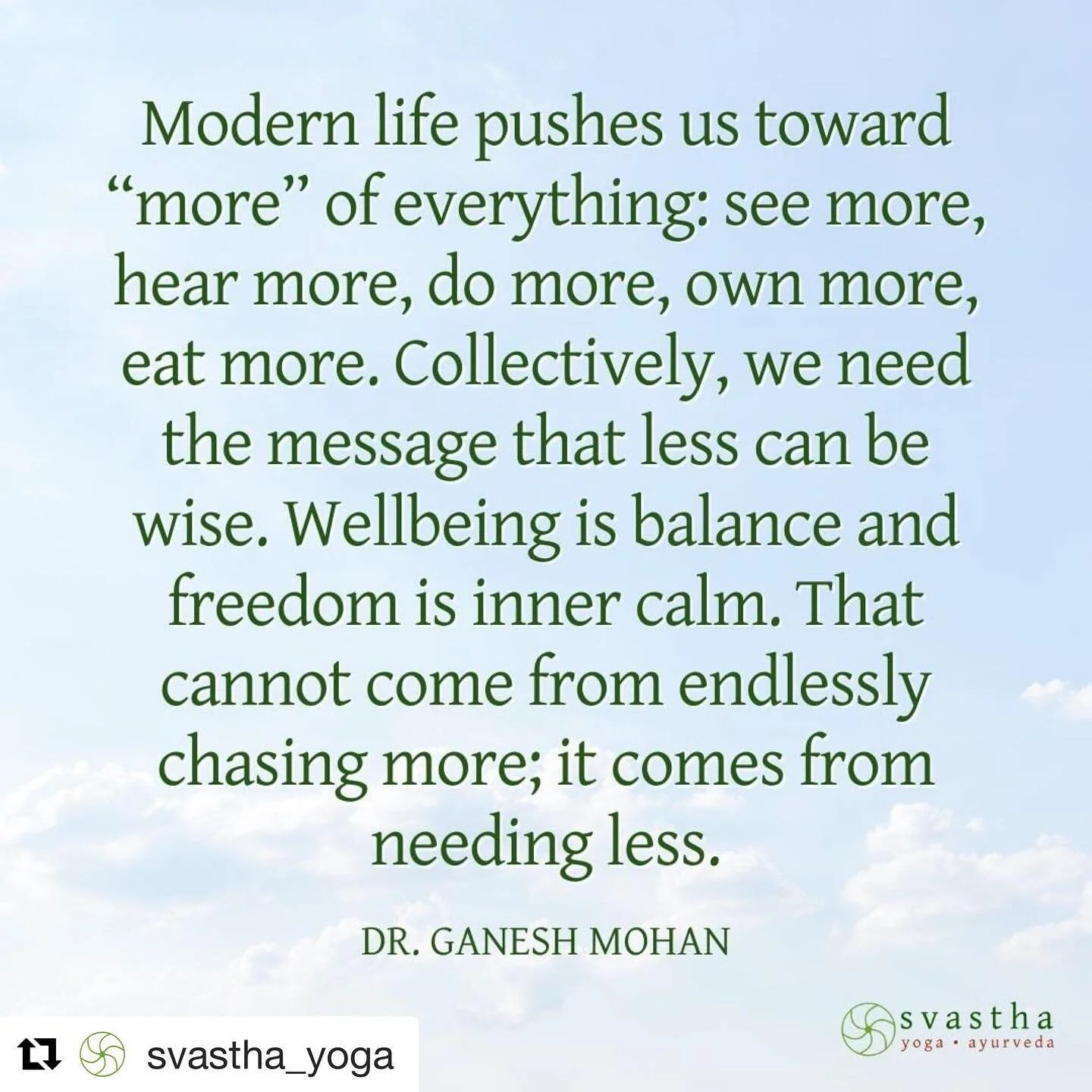 So true ❤️

#Repost @svastha_yoga with @get_repost
・・・
The ancient Kaṭha-Upaniṣad says that the path of j&ntilde;āna-yoga begins with quieting our speech and letting our thoughts subside into our awareness within. The ancient darśana-s of India all have the same foundation called nivṛtti-mārga in Sanskrit: the path of calming the mind and letting go of the disturbances of desire and dislike. That is why vairāgya and becoming a monk is an ultimate common pathway in all these traditions.

Modern life constantly pushes us in the opposite direction: do more, have more, speak more, see more, hear more, eat more, run more, push yourself, achieve and so on without end. That&rsquo;s the message we give children too. This path of more engagement and activity is not wrong. But the emphasis is imbalanced. It&rsquo;s too heavily weighted to one side. We also need the message that it&rsquo;s okay to do less, have less, speak less, see less, hear less, eat less, run less, push ourselves less.

Read 