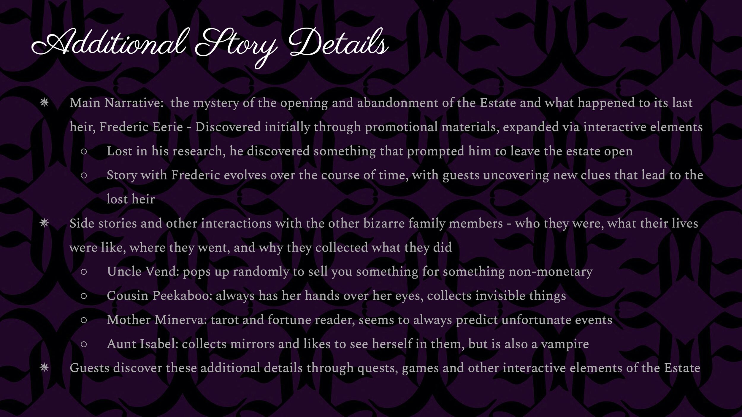 The main narrative of the hotel is the mystery of the opening and abandonment of the Estate and what happened to its last heir, Fredric Eerie. Guests discover this story initially through marketing materials and can expand upon it through their expl