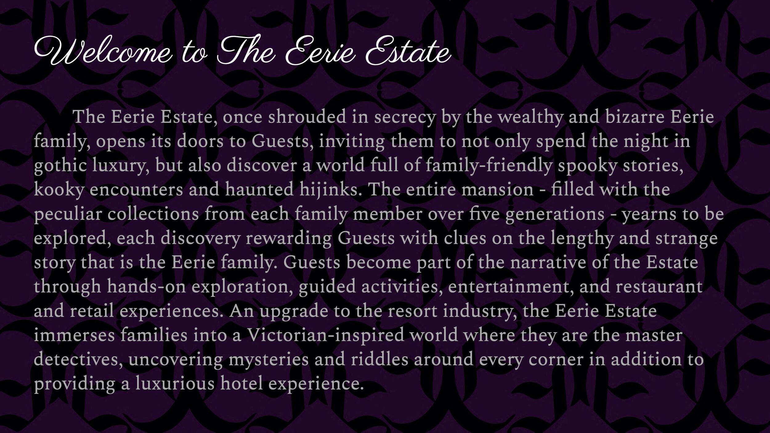 The Eerie Estate, once shrouded in secrecy by the wealthy and bizarre Eerie family, opens its doors to Guests, inviting them to not only spend the night in gothic luxury, but also discover a world full of family-friendly spooky stories, kooky encoun
