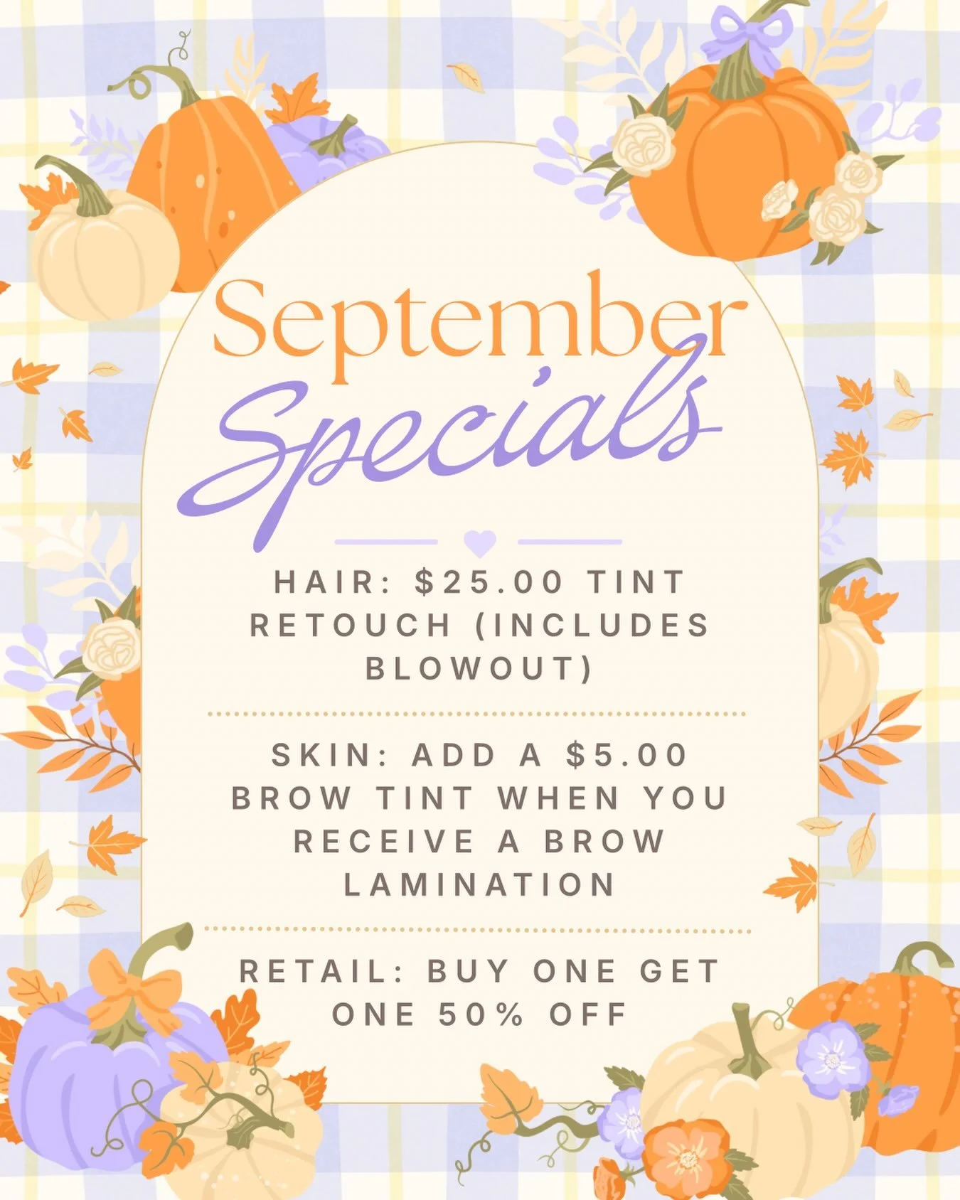 Happy September! 💜✨🍂

This months Specials are: 

💜 Hair: $25 Tint Retouch (includes Blowout) 
✨ Skin: Add a $5.00 Brow Tint when you receive a Brow Lamination 
🍂 Retail: Buy One Get One 50% OFF 

Fall in love with self-care this season! 🍁 Give 