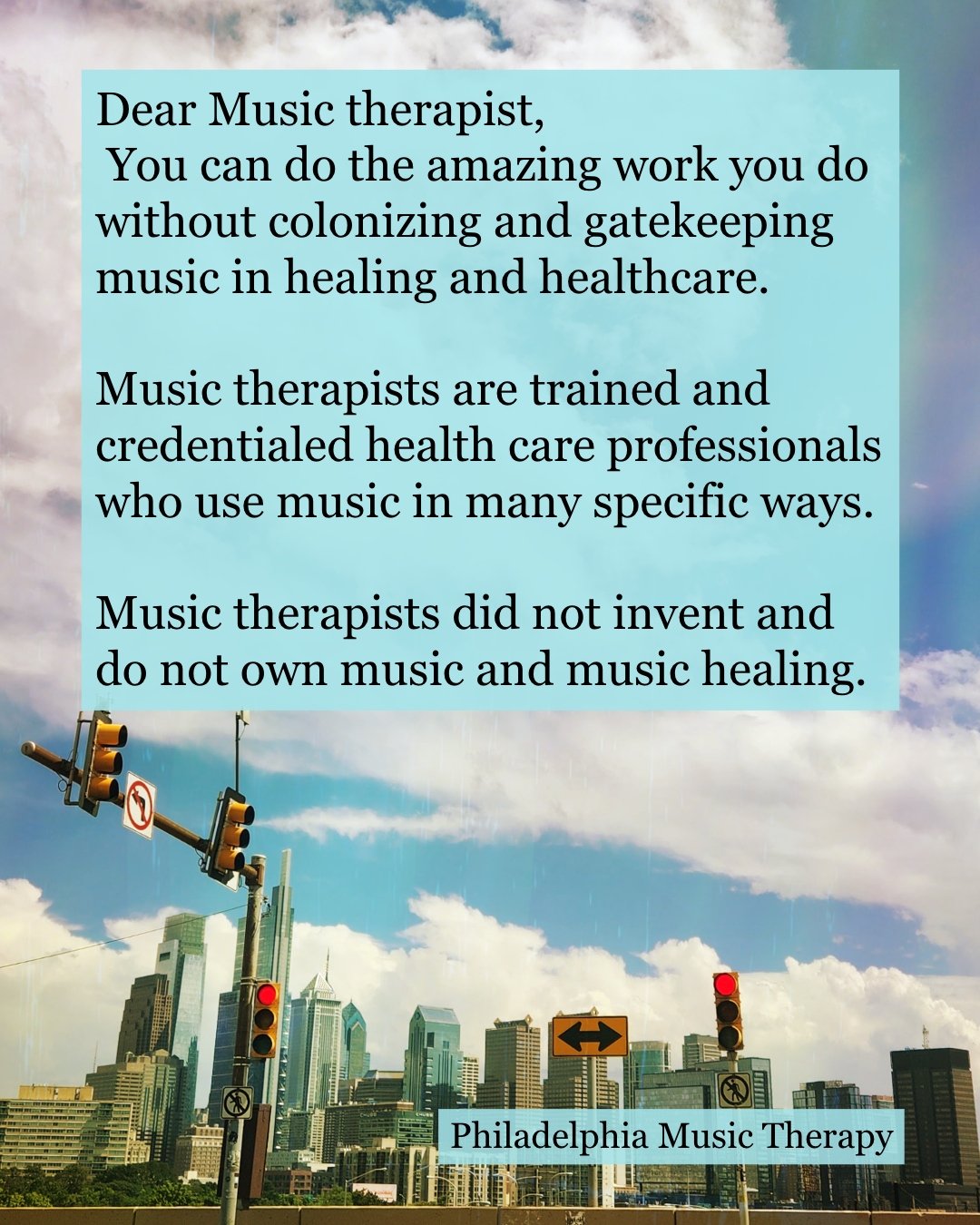 I have been a music therapist for 26 years and I am as excited, in awe, in love, and grateful as I have ever been. Respecting other music healing practices doesn't take anything away from what I am a part of. (ID Philly skyline, text: Dear Music ther