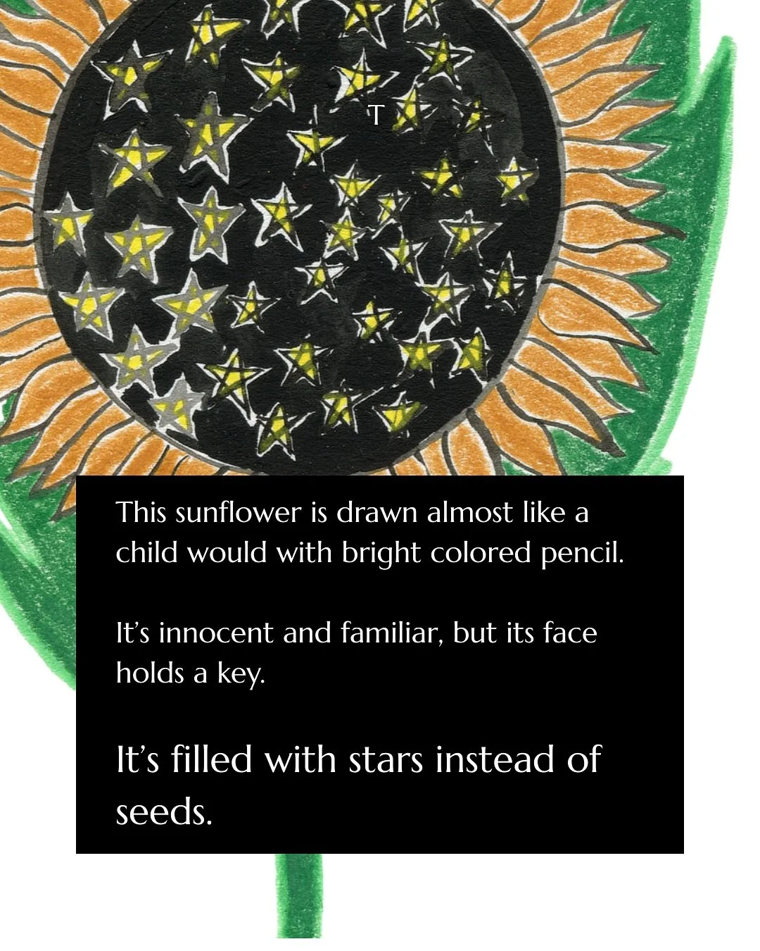 A sunflower drawn almost like a child would but,  when you look closer, its face is filled with stars instead of seeds.
 
It&rsquo;s a humble meditation on the microcosm and macrocosm, and the fractal geometry of nature.

In the patterns of a sunflow