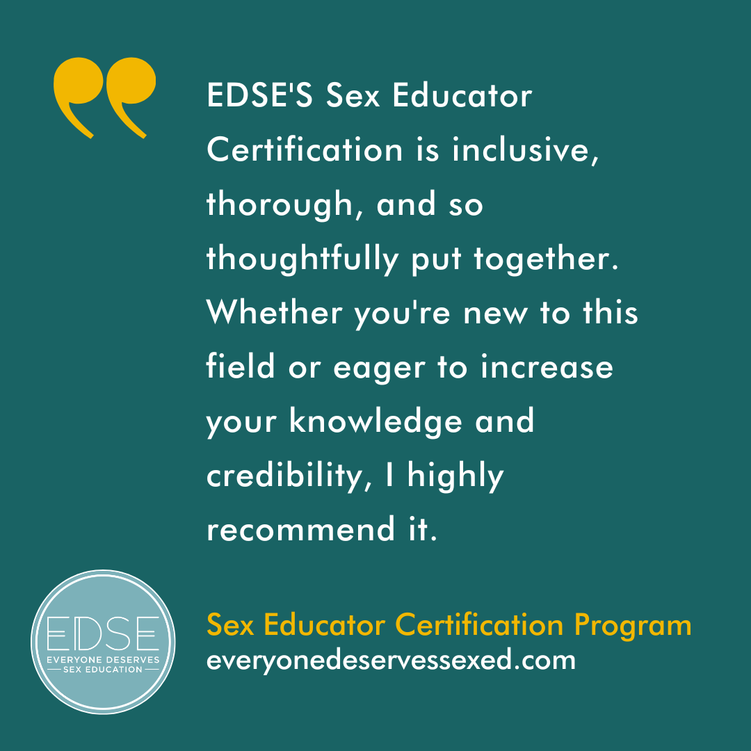  A testimonial that reads, “EDSE'S Sex Educator Certification is inclusive, thorough, and so thoughtfully put together. Whether you're new to this field or eager to increase your knowledge and credibility, I highly recommend it. ” 