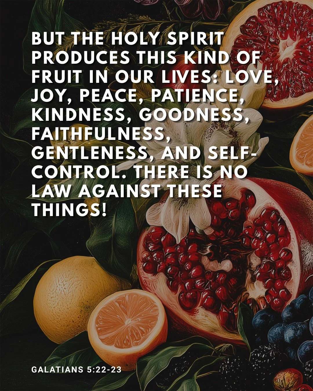 Galatians 5:22-23 | But the Holy Spirit produces this kind of fruit in our lives: love, joy, peace, patience, kindness, goodness, faithfulness, gentleness, and self-control. There is no law against these things!