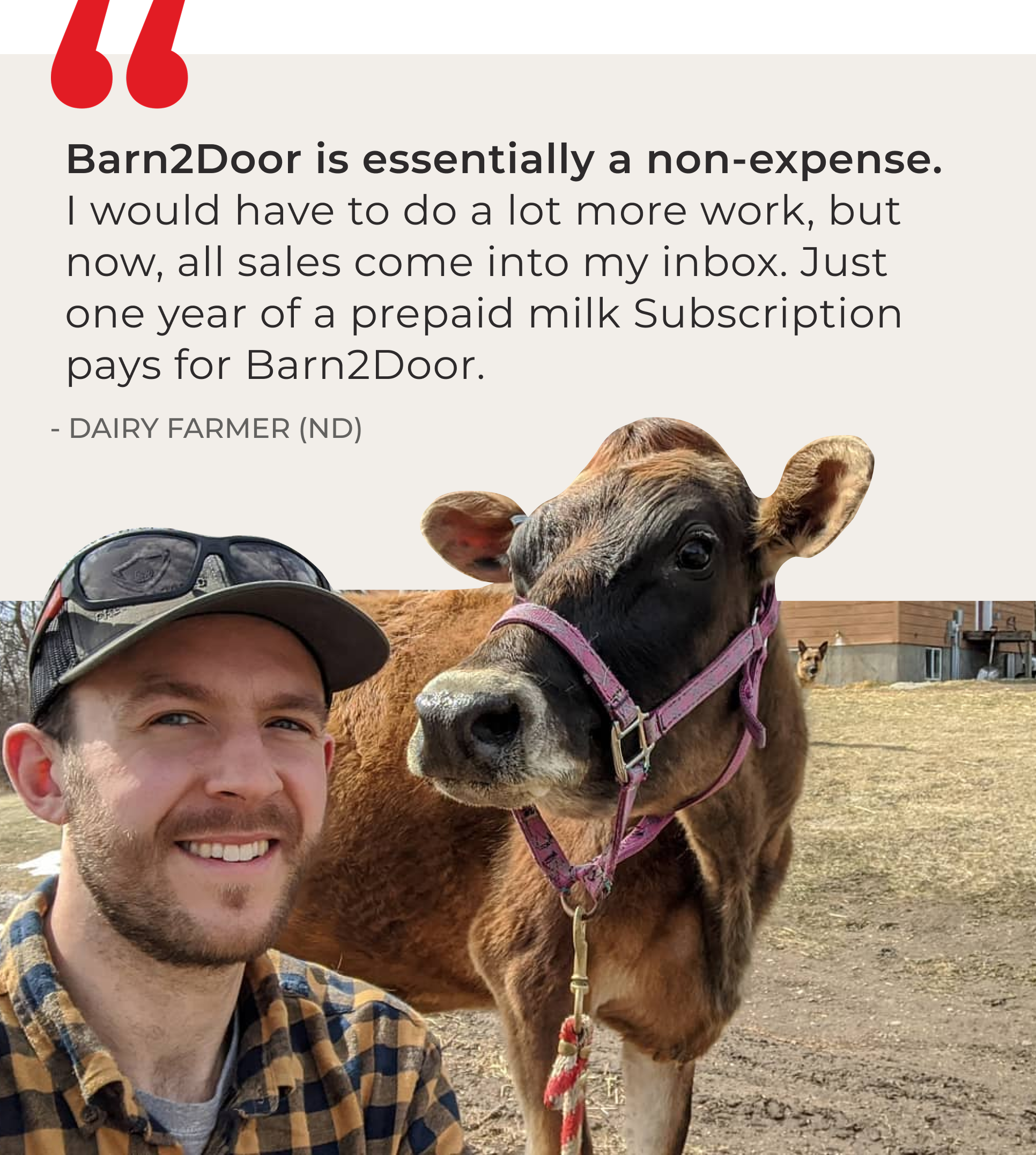 Testimonial from a Barn2Door farmer, "Barn2Door is essentially a non-expense. I’d have to do a lot more work, but now all sales come into my inbox. One year of a prepaid milk Subscription pays for Barn2Door."