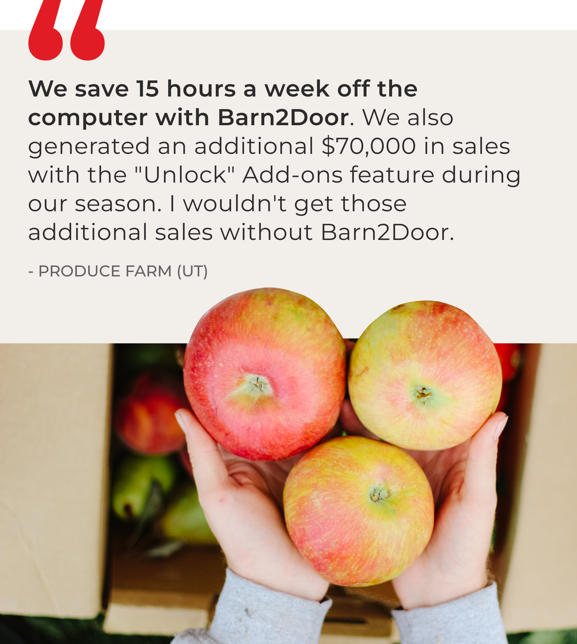 Barn2Door customer quote: ‘We save 15 hours a week off the computer with Barn2Door and generated an additional $70,000 in sales using the Unlock Add-ons feature. I wouldn’t get those sales without Barn2Door.
