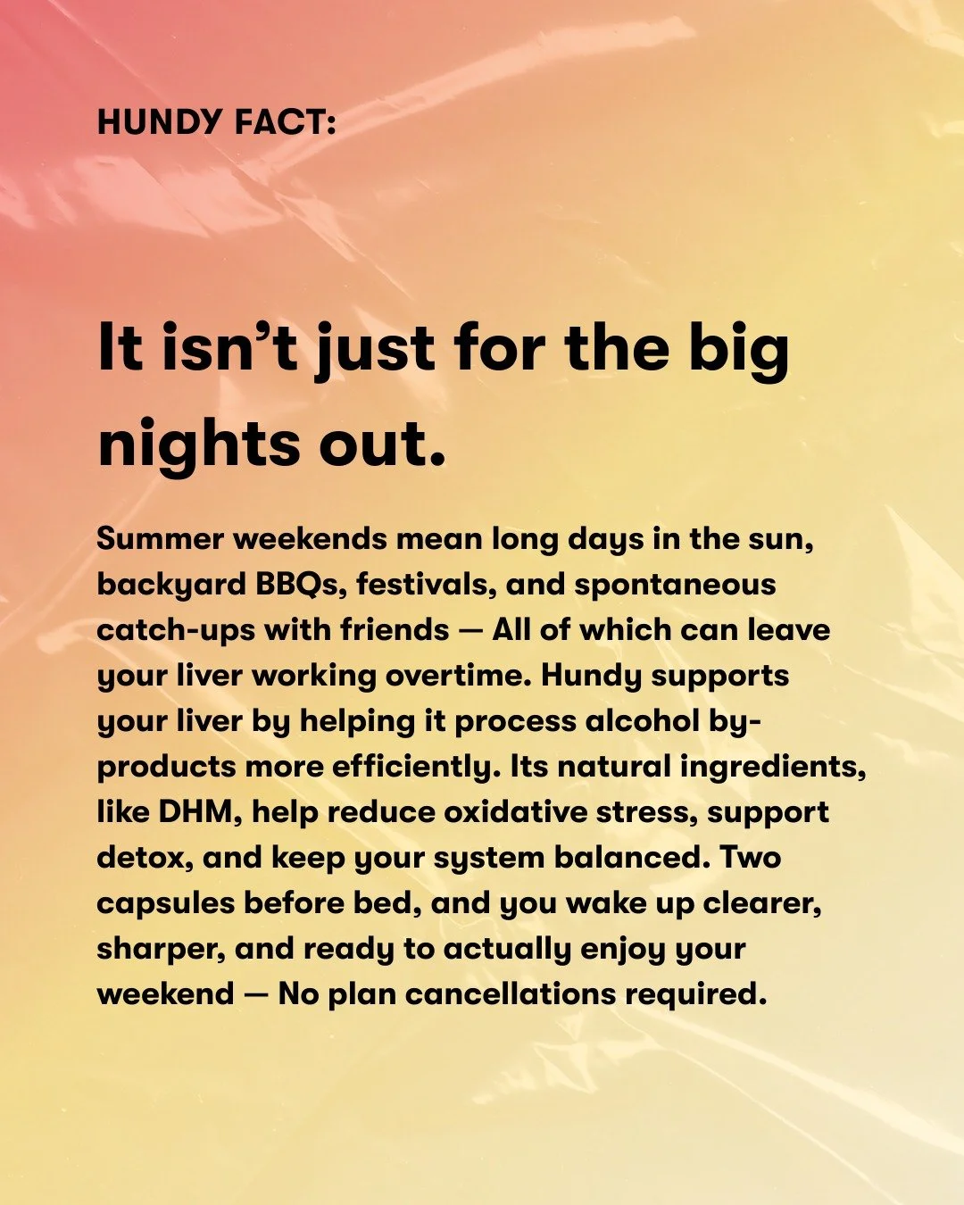 Not just for the big nights.

From BBQs to beach days and everything in between, Hundy&rsquo;s got your back &mdash; Supporting your liver so you can wake up clear, sharp, and ready for whatever&rsquo;s next.