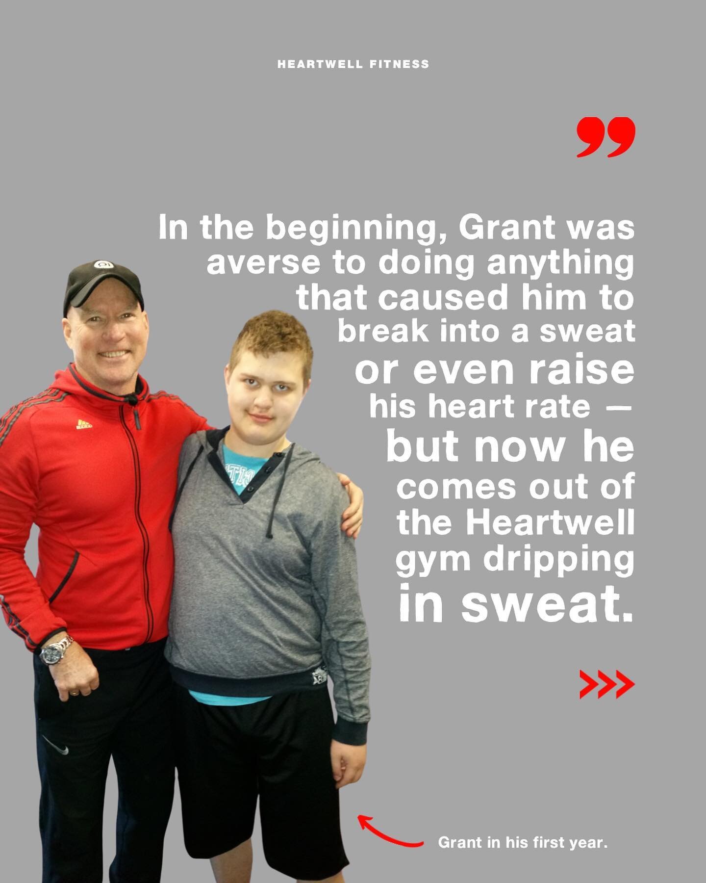 Ros, on her son Grant.

Slide one
In white text over grey background:
&ldquo;In the beginning, Grant was averse to doing anything that caused him to break into a sweat or even raise his heart rate &mdash; but now he comes out of the Heartwell gym dri