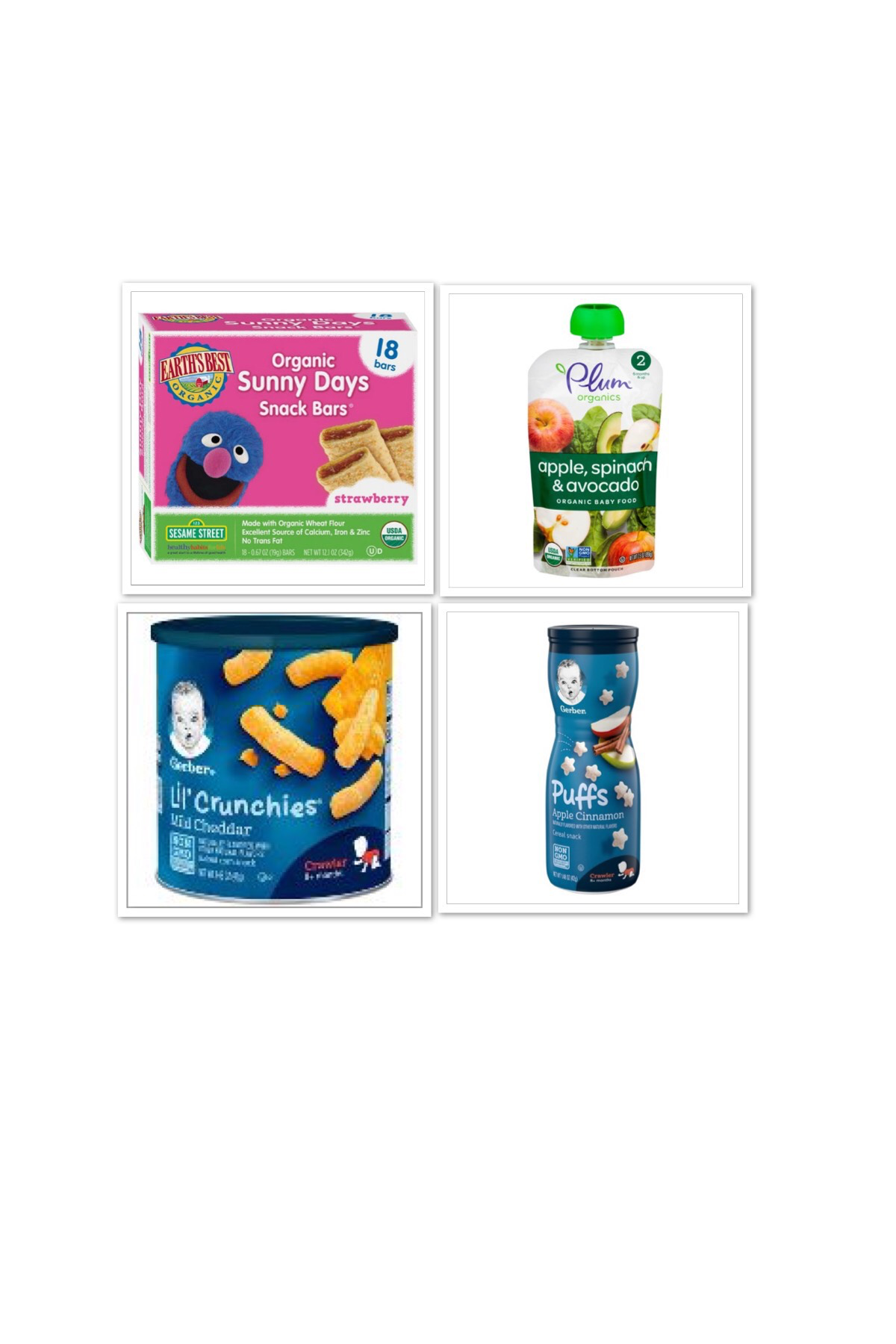 https://www.target.com/p/gerber-puffs-apple-cinnamon-1-48oz/-/A-11191922?ref=tgt_adv_XS000000&AFID=google_pla_df&fndsrc=tgtao&CPNG=PLA_Other_All+Products%2BShopping_Local&adgroup=All+Products_Catchall&LID=700000001170770pgs&network=g&device=m&location=9003539&gclsrc=aw.ds&ds_rl=1246978&ds_rl=1246978&ds_rl=1246978&ref=tgt_adv_XS000000&AFID=google_pla_df&CPNG=PLA_Other_All%20Products+Shopping_Local&adgroup=All%20Products_Catchall&LID=700000001170770pgs&network=g&device=m&location=9003539&gclid=Cj0KCQiAgMPgBRDDARIsAOh3uyLHdYQFAYCkxiuIS0R3VmeB2vmVQ9yB-kmA07mRDdytg1o6uKTnh3waArC6EALw_wcB&gclsrc=aw.ds https://www.target.com/p/earth-s-best-sesame-street-organic-sunny-days-snack-bars-strawberry-18ct/-/A-52126348 https://www.target.com/p/gerber-lil-crunchies-baked-whole-grain-corn-snack-mild-cheddar-1-48oz/-/A-11195277 https://www.target.com/p/plum-organics-stage-2-pureed-baby-food-pouch-apple-spinach-avocado-3-5oz/-/A-53298130 *I do not own the rights to the above images.