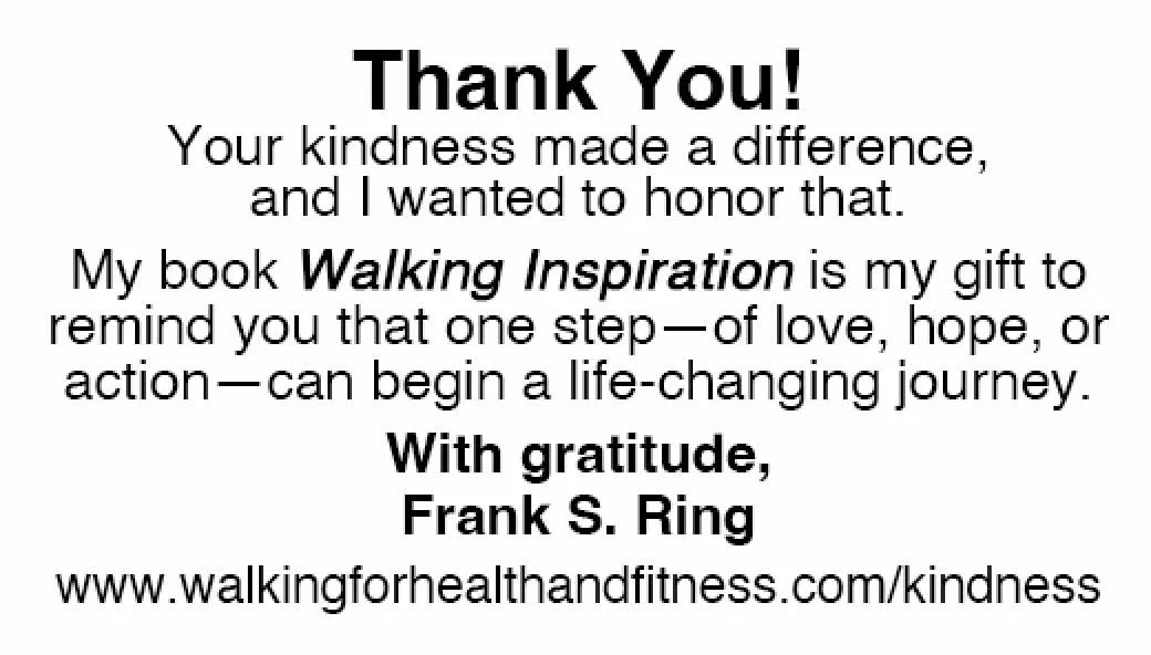 Thank You!  Your kindness made a difference,  and I wanted to honor that.   My book Walking Inspiration is my gift to remind you that one step—of love, hope, or action—can begin a life-changing journey. With gratitude,  Frank S. Ring