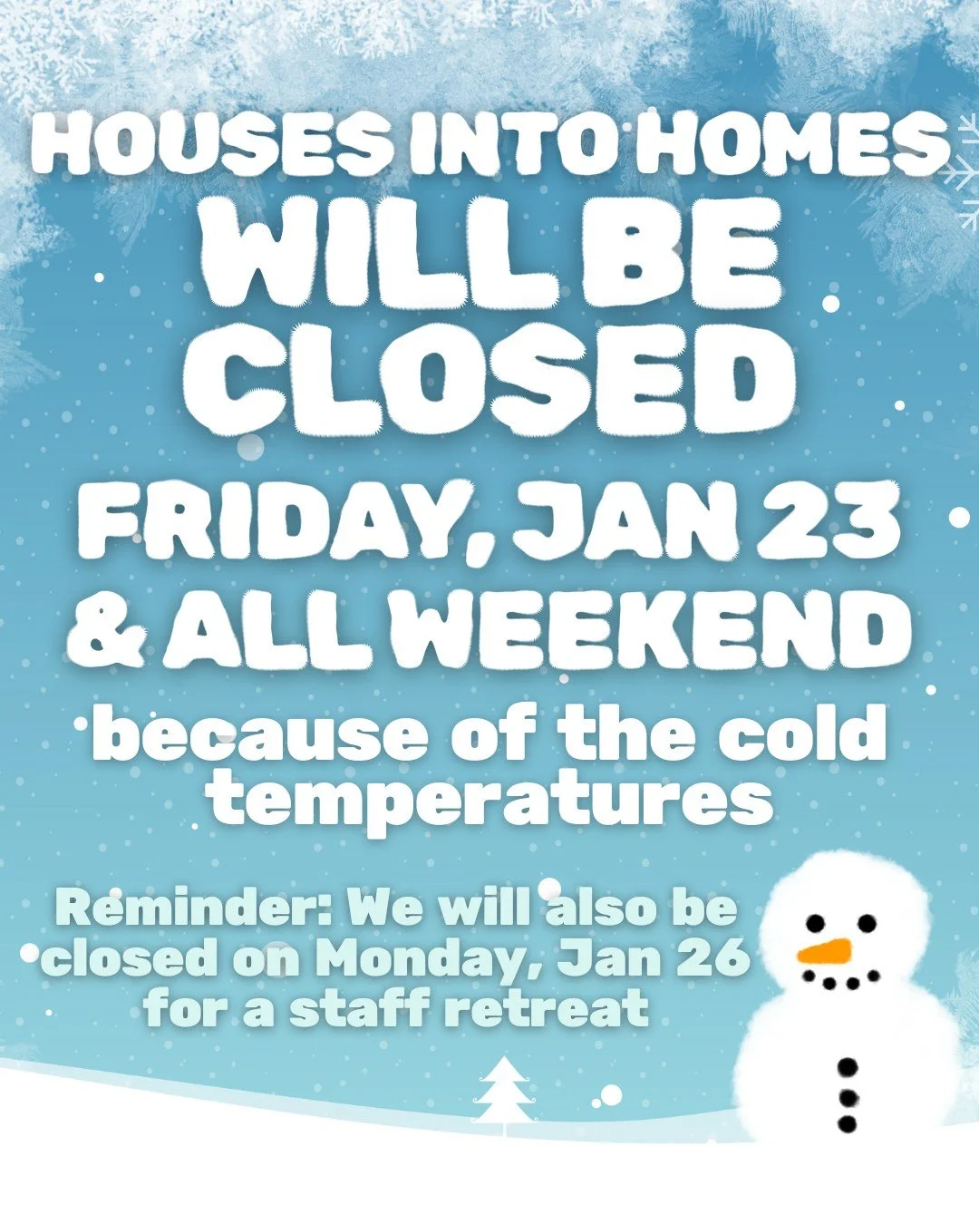 Houses into Homes will be closed on Friday, January 23rd, because of the cold temperatures. Our warehouse will also be closed Saturday and Sunday so our staff can stay warm. We hope you stay warm, too!

As a reminder, we will be closed on Monday, Jan
