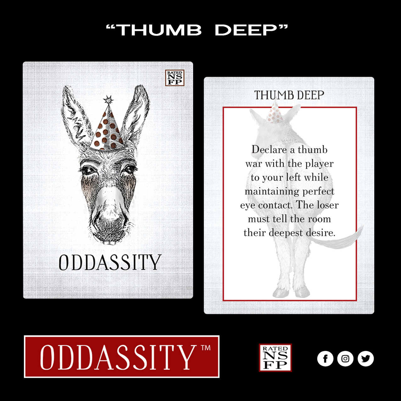 THUMB DEEP Declare a Thumb War with the player to your left while maintaining perfect eye contact. The loser must tell the room their deepest desire.