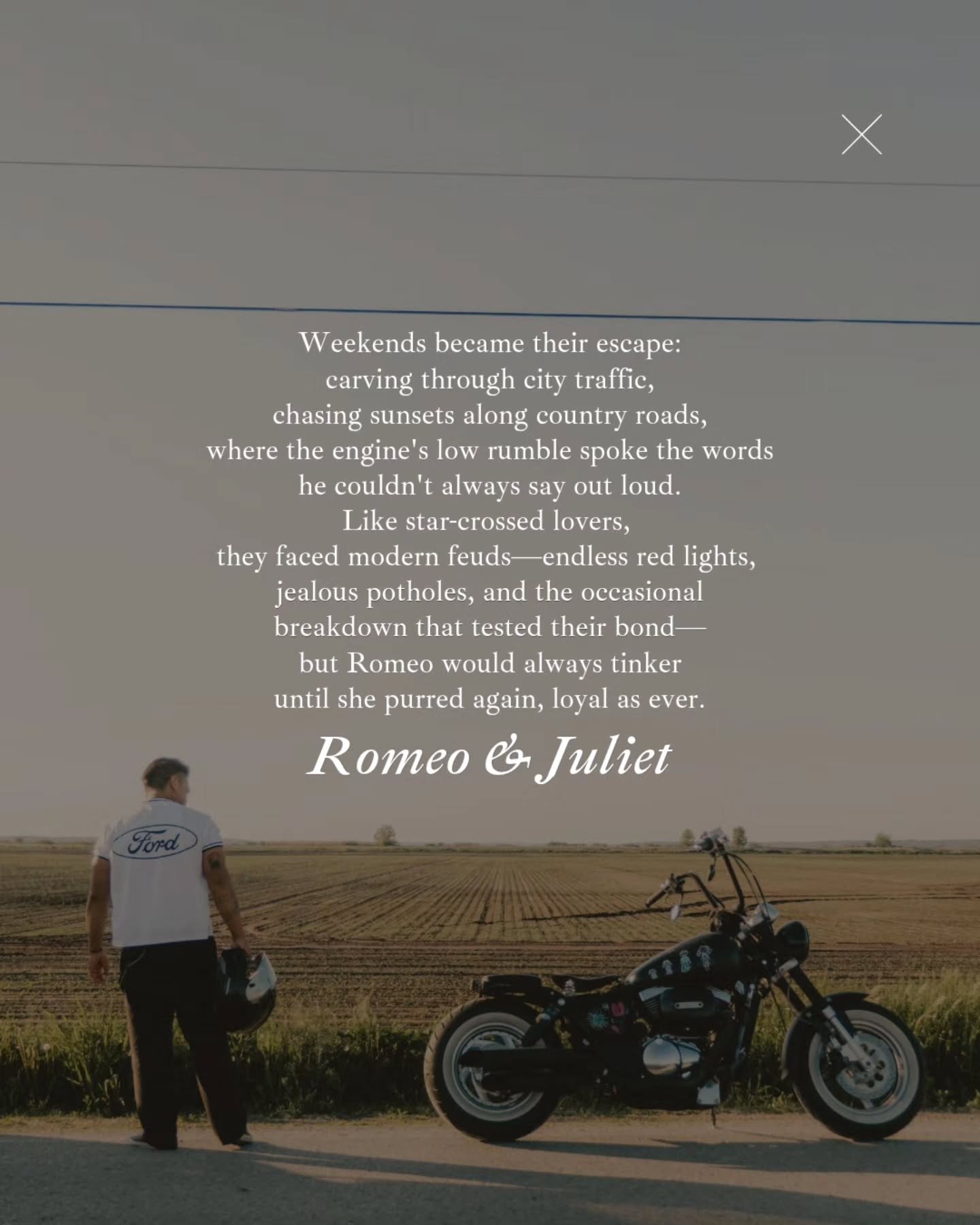 Romeo had always been a bit of a lone rider until he built his lightly modded Suzuki, a sleek black machine with classic white wall tires and a unique taillight from a scooter that caught every streetlight like a spark. He christened her Juliet.

Wee