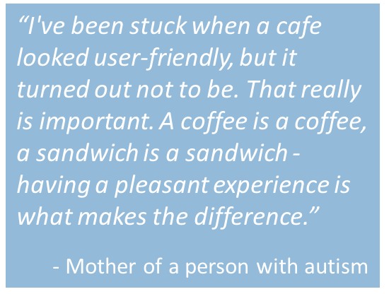 Quote from mother of person with autism: “I've been stuck when a cafe looked user-friendly, but it turned out not to be. That really is important. A coffee is a coffee, a sandwich is a sandwich - having a pleasant experience is what makes the difference.”