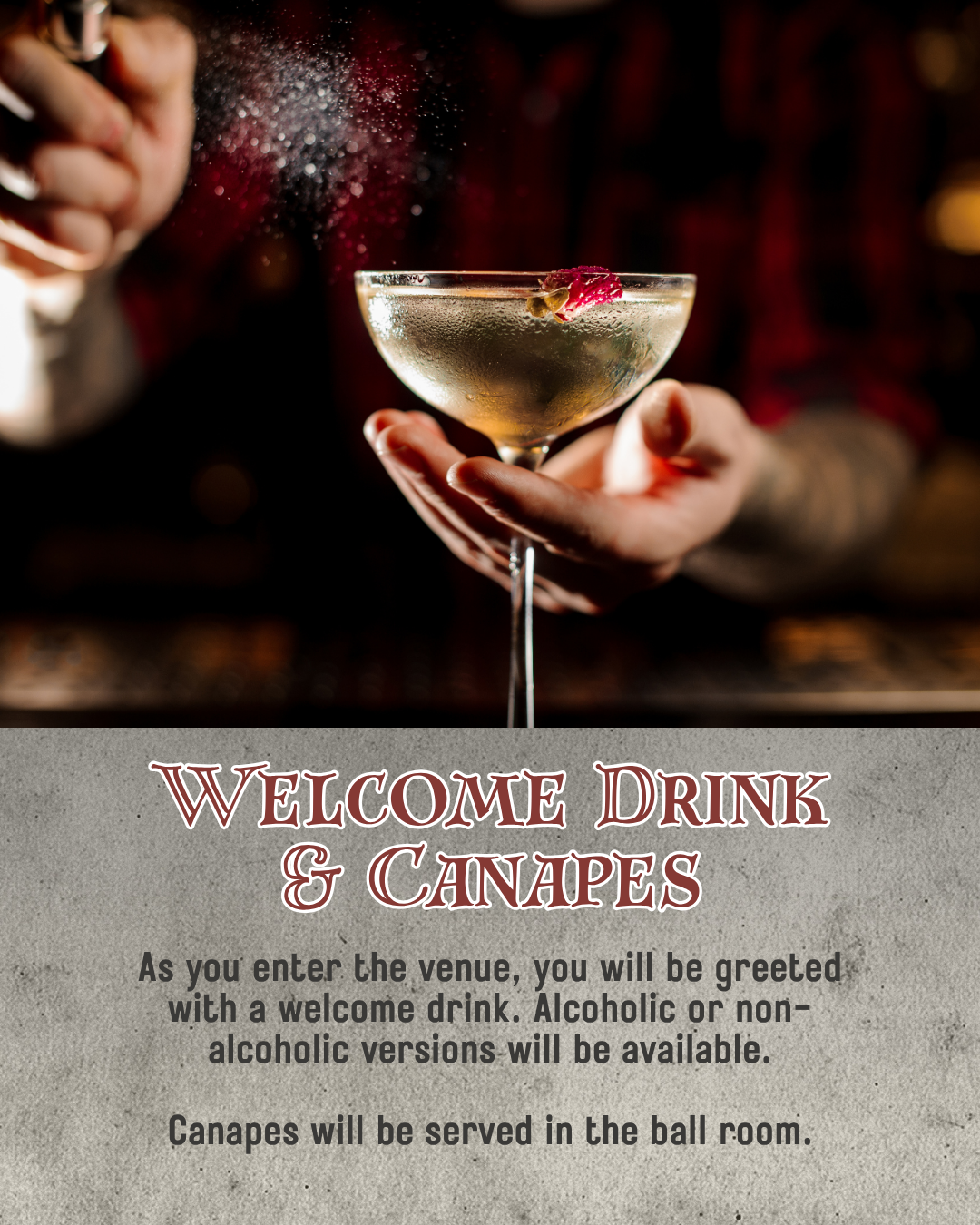 Welcome Drink & Canapes. As you enter the venue, you will be greeted with a welcome drink. Alcoholic or non-alcoholic versions will be available.  Canapes will be served in the ball room.