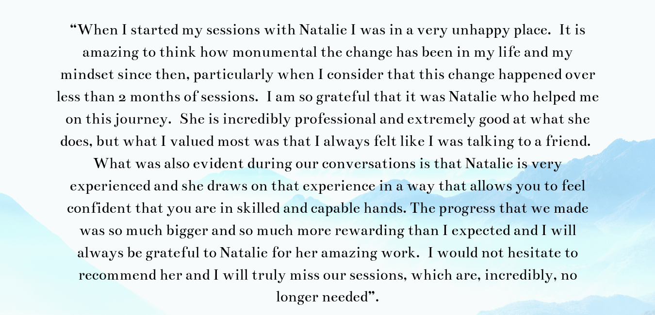 “When I started my sessions with Natalie I was in a very unhappy place. It is amazing to think how monumental the change has been in my life and my mindset since then, particularly when I consider that this change ha.png
