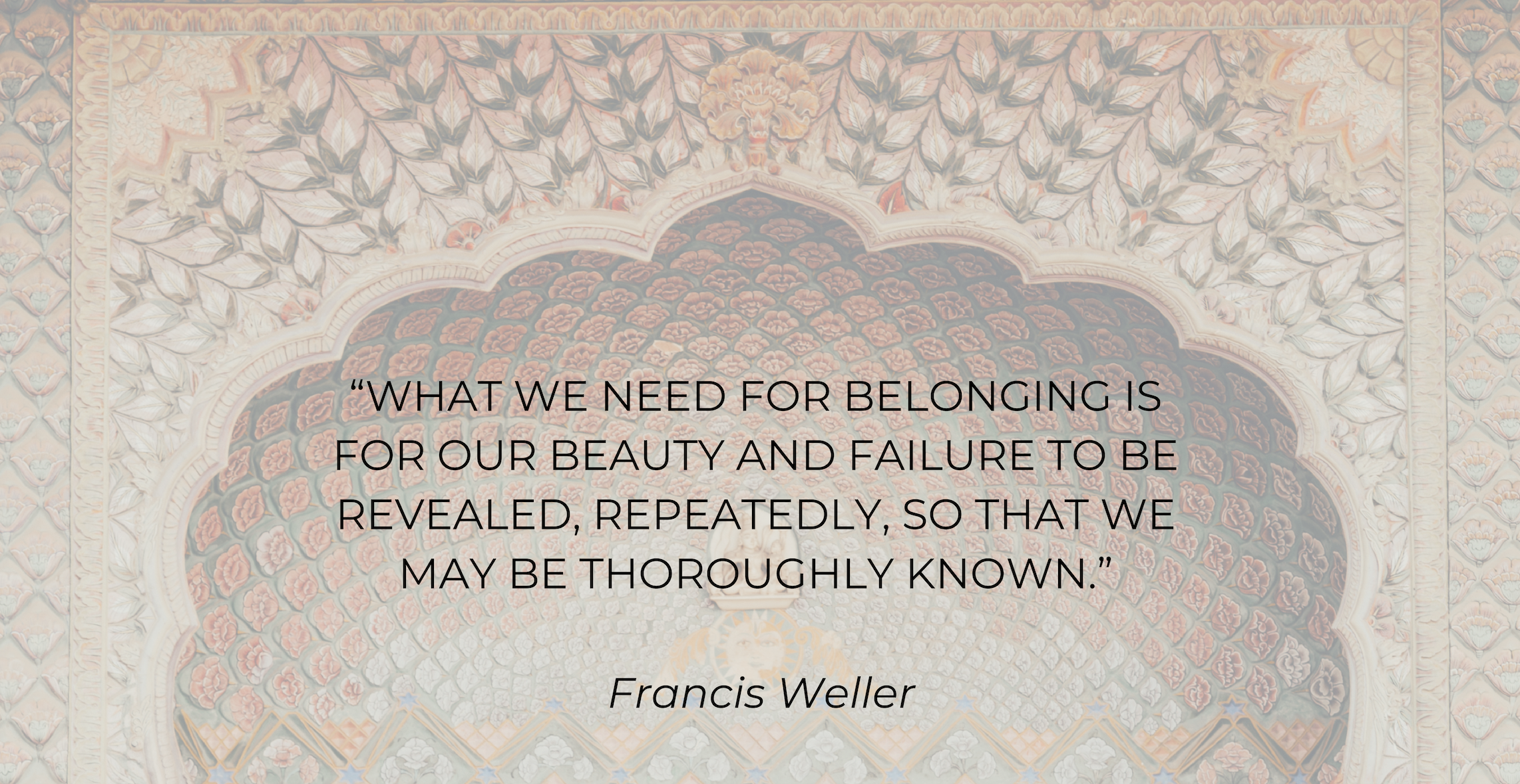 “What we need for belonging is for our beauty and failure to be revealed, repeatedly, so that we may be thoroughly known.” - Francis Weller.png