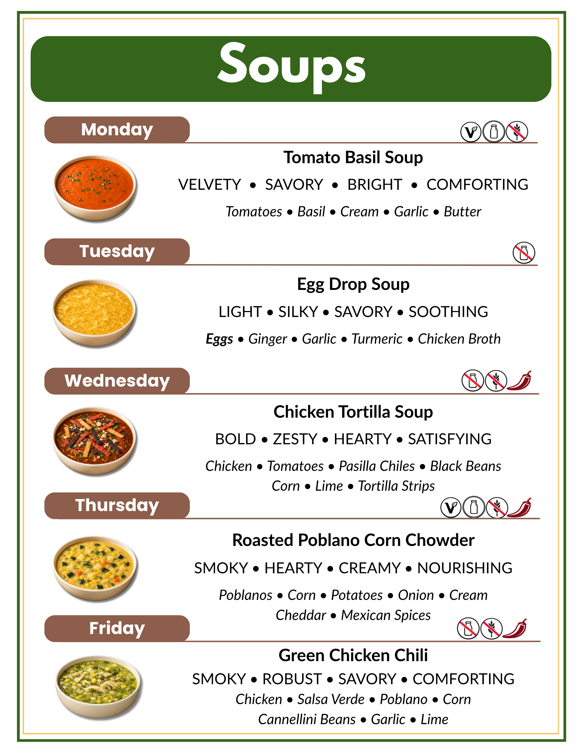A menu for soups with days of the week and descriptions. Monday features tomato basil soup with tomatoes, basil, cream, garlic, and butter. Tuesday has egg drop soup with eggs, ginger, garlic, turmeric, and chicken broth. Wednesday offers chicken tortilla soup with chicken, tomatoes, pasilla chiles, black beans, corn, lime, and tortilla strips. Thursday includes roasted poblano corn chowder with poblanos, corn, potatoes, onion, cream, cheddar, and Mexican spices. Friday serves green chicken chili with chicken, salsa verde, poblanos, corn, cannellini beans, garlic, and lime.