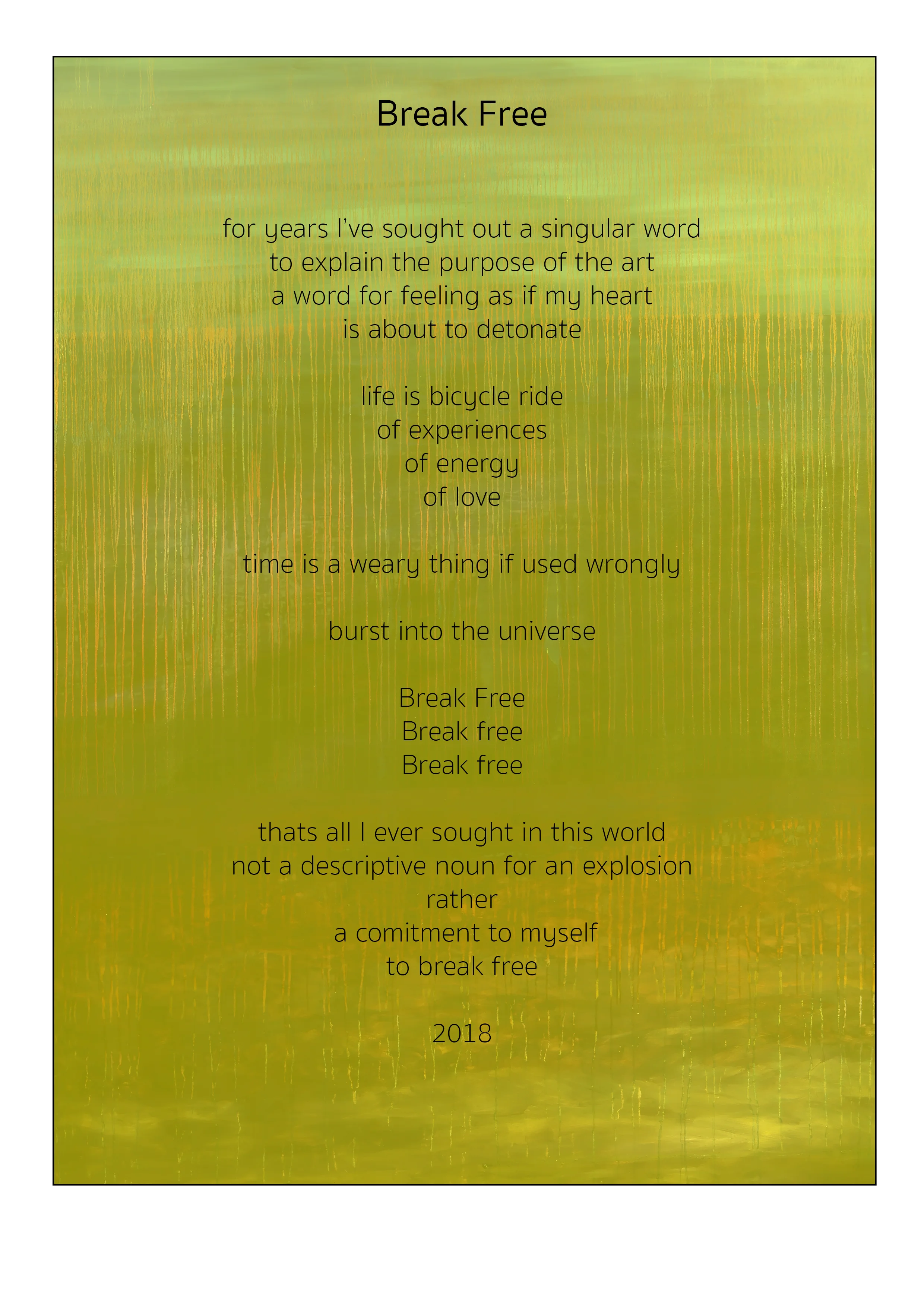 Break Free For years i sought an singular word to explain the purpose of the art a word for feeling as if my heart is about to detonate life is a bicycle ride of experience of energy of love time is weary thing if used wrongly burst into the universe break free break free break free thats all i ever sought in this world not a descriptive noun for an explosion rather a commitment to myself to break free 2018