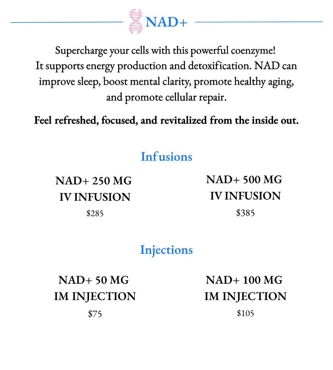 Supercharge your cells with this powerful coenzyme!  It supports energy production and detoxification. NAD can improve sleep, boost mental clarity, promote healthy aging, and promote cellular repair. Available in NAD+ Infusions and NAD+ IM Injections