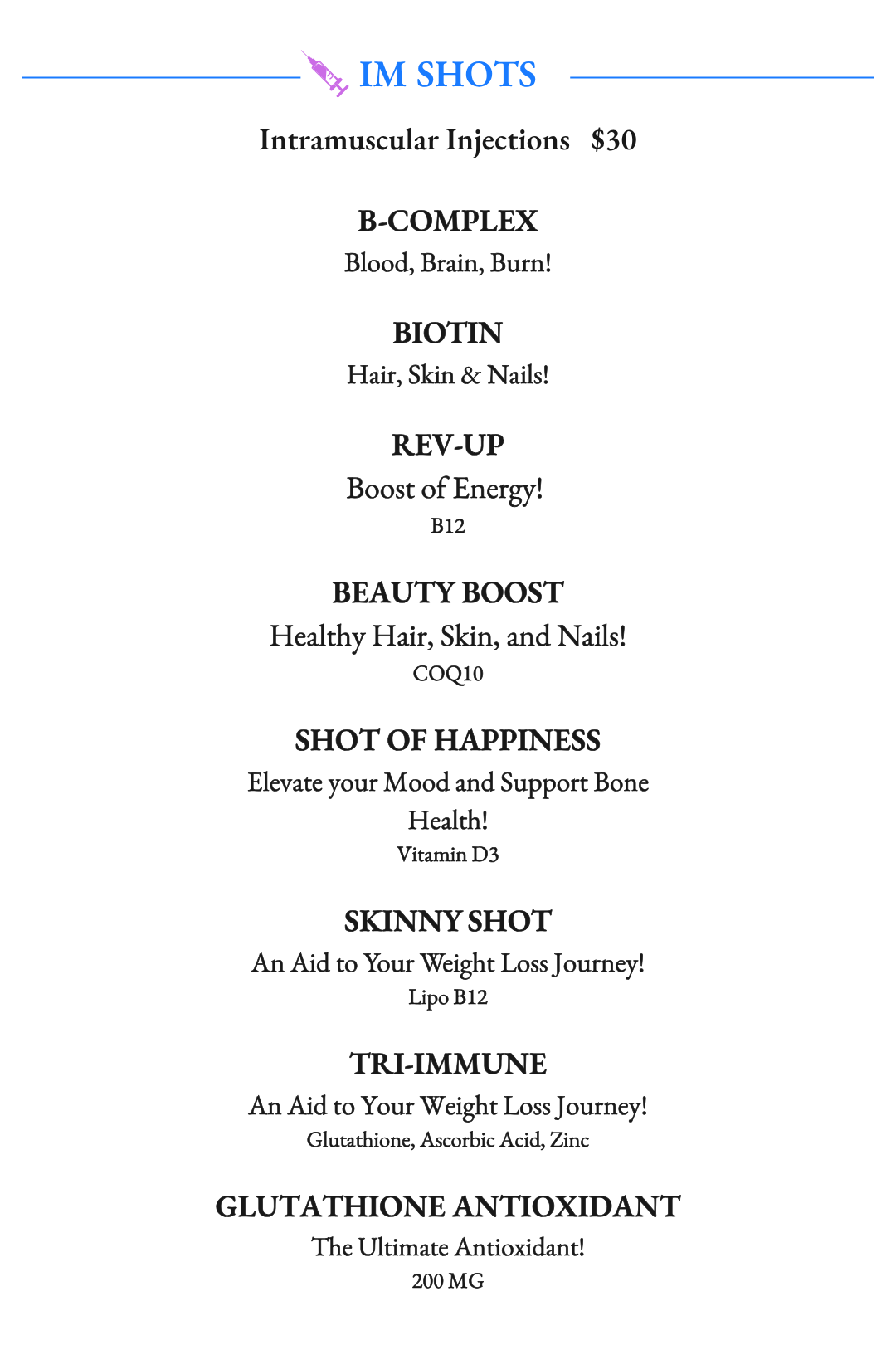 Intramuscular Injections (IM Shots). B-Complex, Biotin, Rev-Up B12, Beauty Boost COQ10, Shot of Happiness, Vitamin D3, Skinny Shot Lipo B-12, Tri-Immune Shot Glutathione, Ascorbic Acid, Zine, Glutathione 200mg