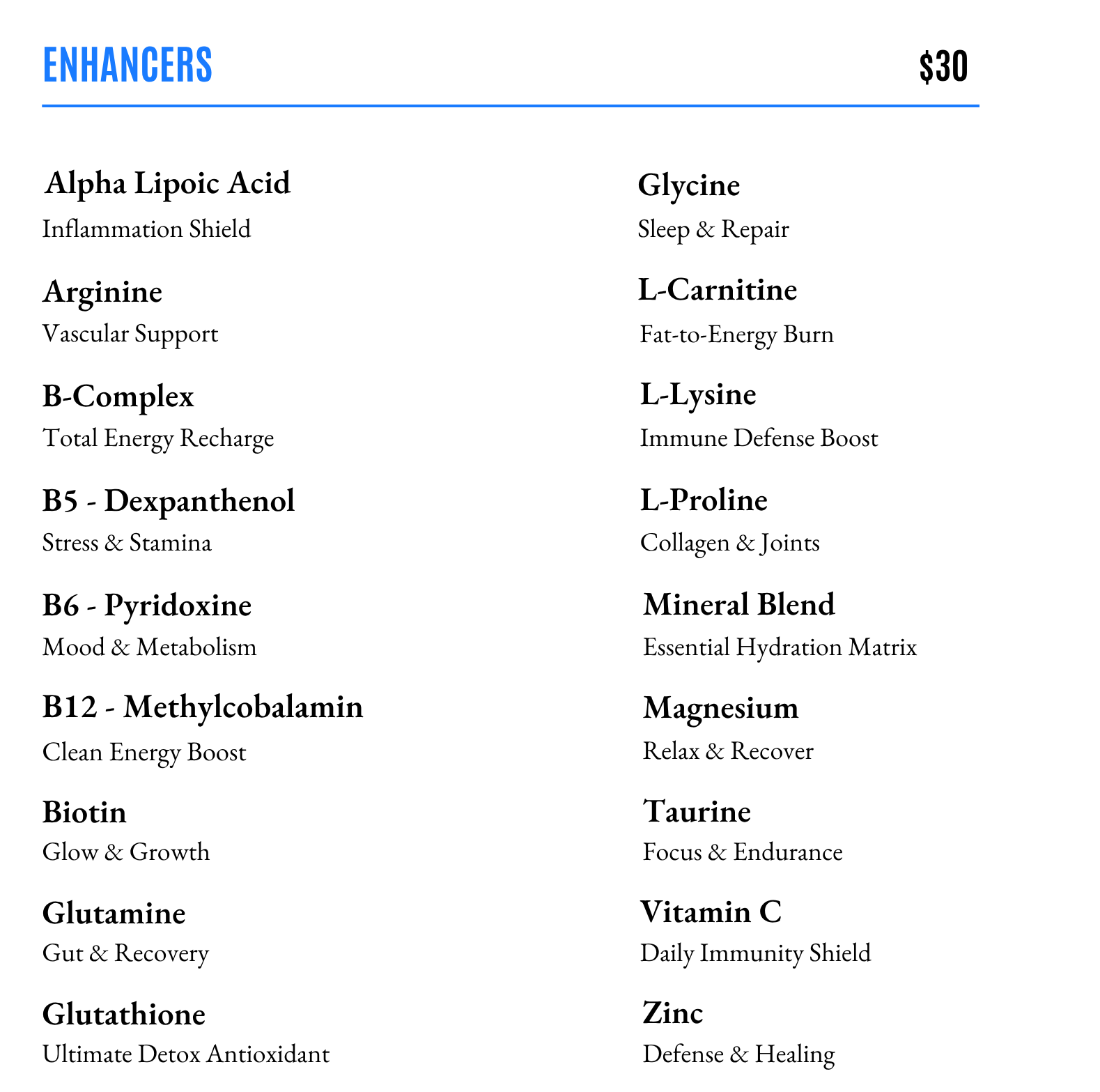 Add an enhancer to your vitamin infusion! Alpha Lipoic Acid, Arginine, B-Complex, B5, B6, B12, Biotin, Glutamine, Glutathione, Glycine, L-Carntine, L-Lysine, L-Proline, Mineral Blend, Magnesium, Taurine, Vitamin C, Zinc