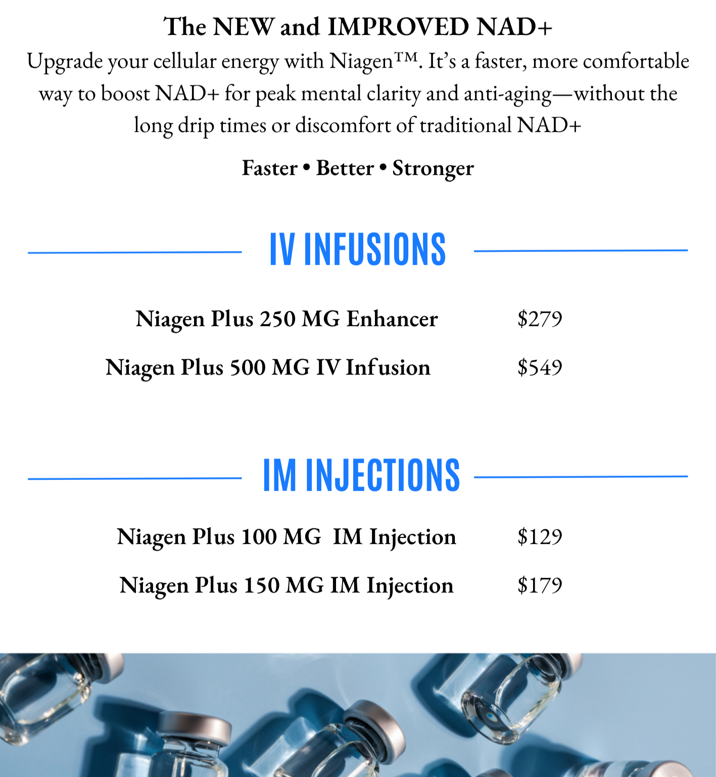 Niagen Plus: Upgrade your cellular energy with Niagen®. It’s a faster, more comfortable way to boost NAD+ for peak mental clarity and anti-aging—without the long drip times or discomfort of traditional NAD+. Available in IV Infusions and IM Injection