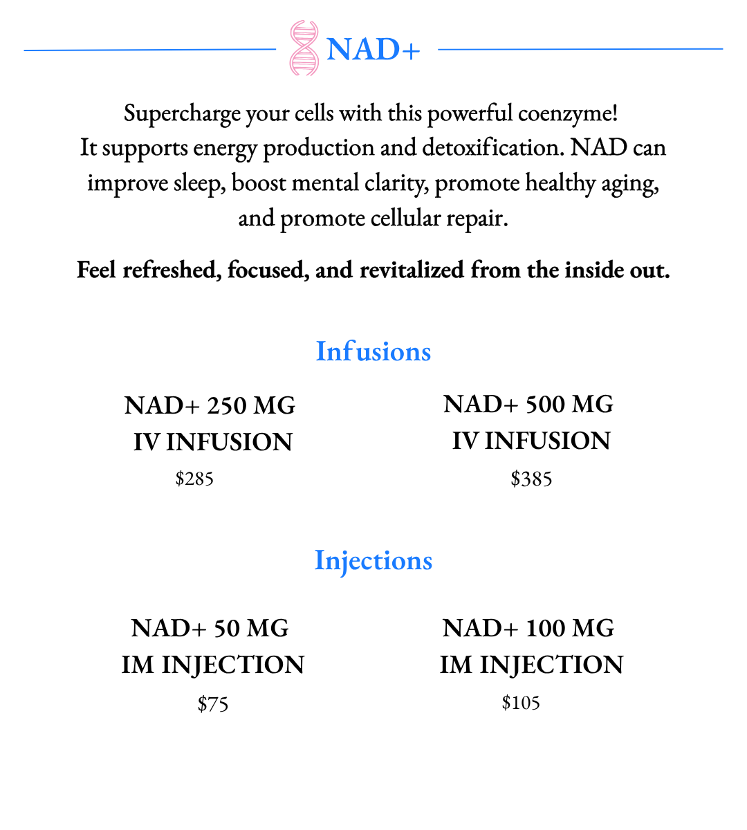 Supercharge your cells with this powerful coenzyme!  It supports energy production and detoxification. NAD can improve sleep, boost mental clarity, promote healthy aging, and promote cellular repair. Available in NAD+ Infusions and NAD+ IM Injections