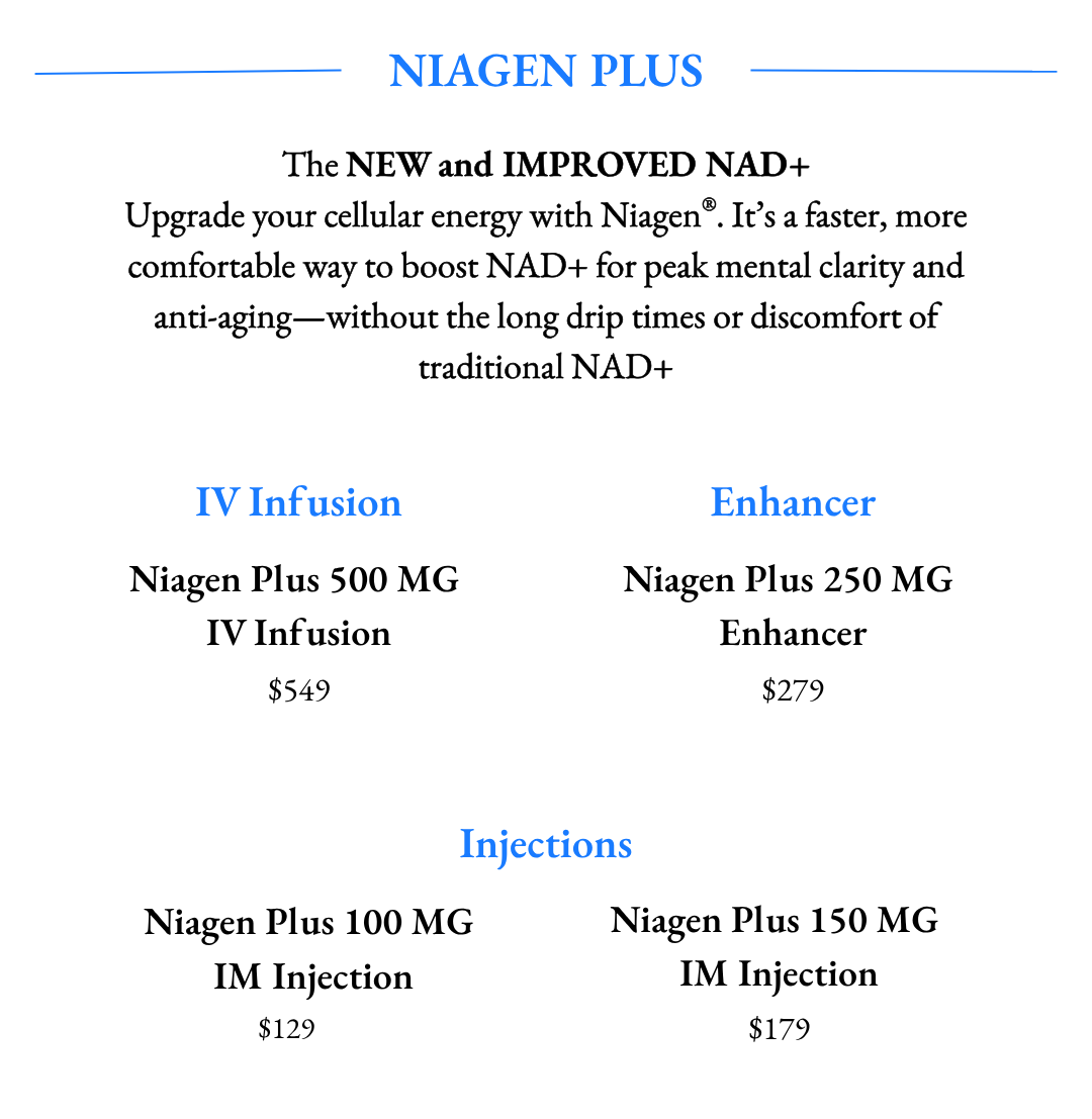 Niagen Plus: Upgrade your cellular energy with Niagen®. It’s a faster, more comfortable way to boost NAD+ for peak mental clarity and anti-aging—without the long drip times or discomfort of traditional NAD+. Available in IV Infusions and IM Injection