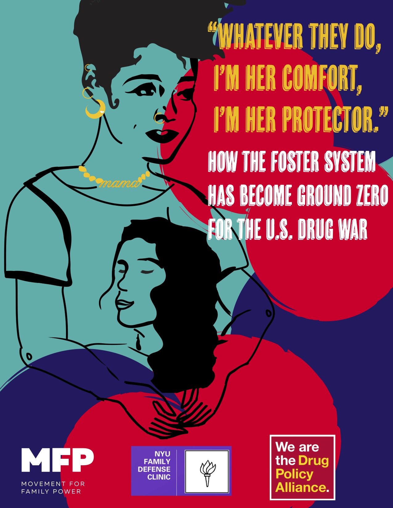 Poster for the Ground Zero report with illustration in ink and hand-drawn style showing a mama holding another person with medium-length wavy hair close to her chest.  The mama has short wavy hair and is wearing 3 golden hoop earrings, a nose ring, and a beaded necklace with the word “mama” as a pendant.   At the top right corner of the poster, against a background of splashes of deep orangey-red, dark blue and teal, are the following words written in gold and white: “Whatever they do, I’m her comfort, I’m her protector.”  How the Foster System Has Become Ground Zero for the U.S. Drug War.  At the bottom panel of the poster are the logos for Movement for Family Power, the NYU Family Defense Clinic, and the Drug Policy Alliance.