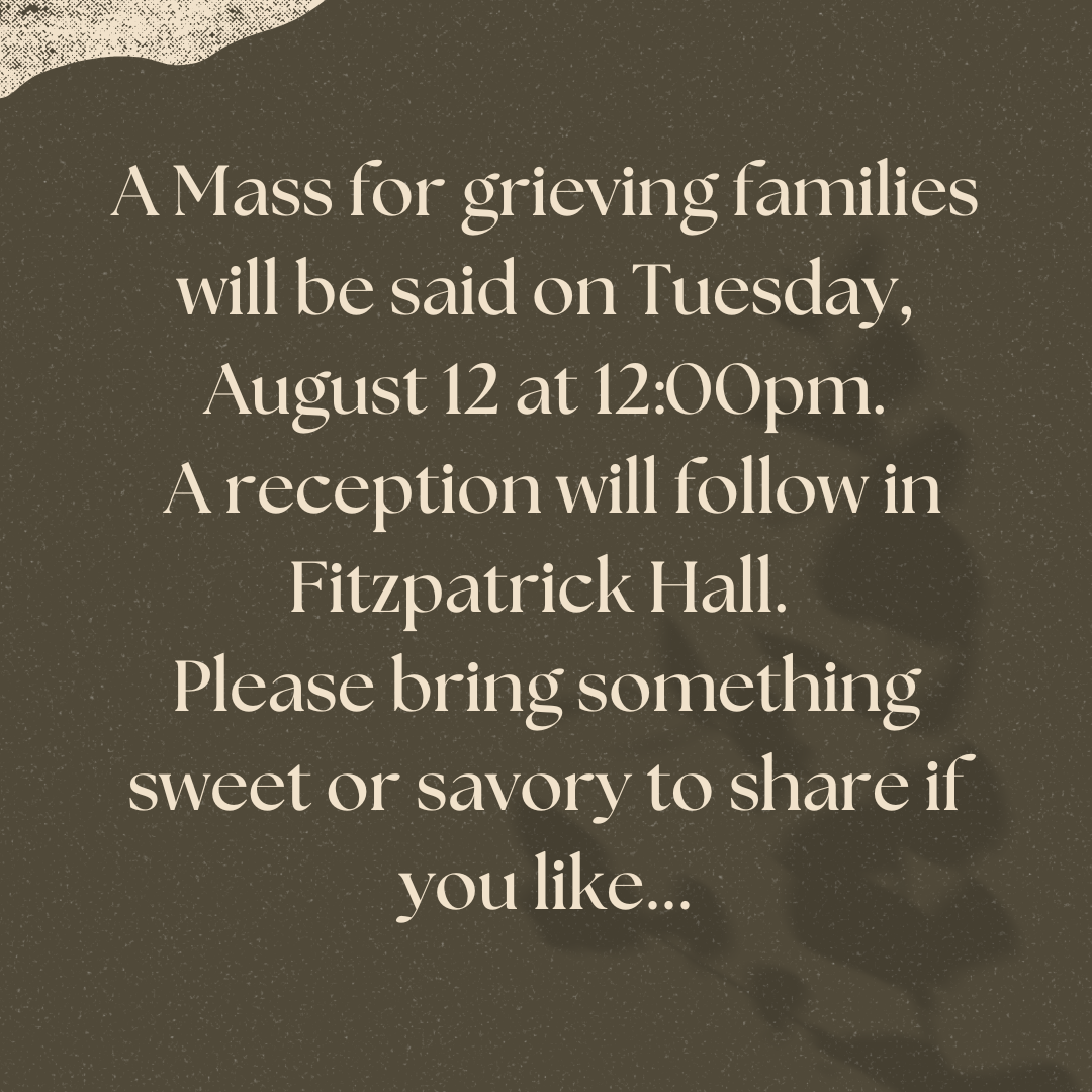 A Mass for grieving families will be said on Tuesday, August 20 at 1200pm. A reception will follow in Fitzpatrick Hall. Please bring something to share if you like....png