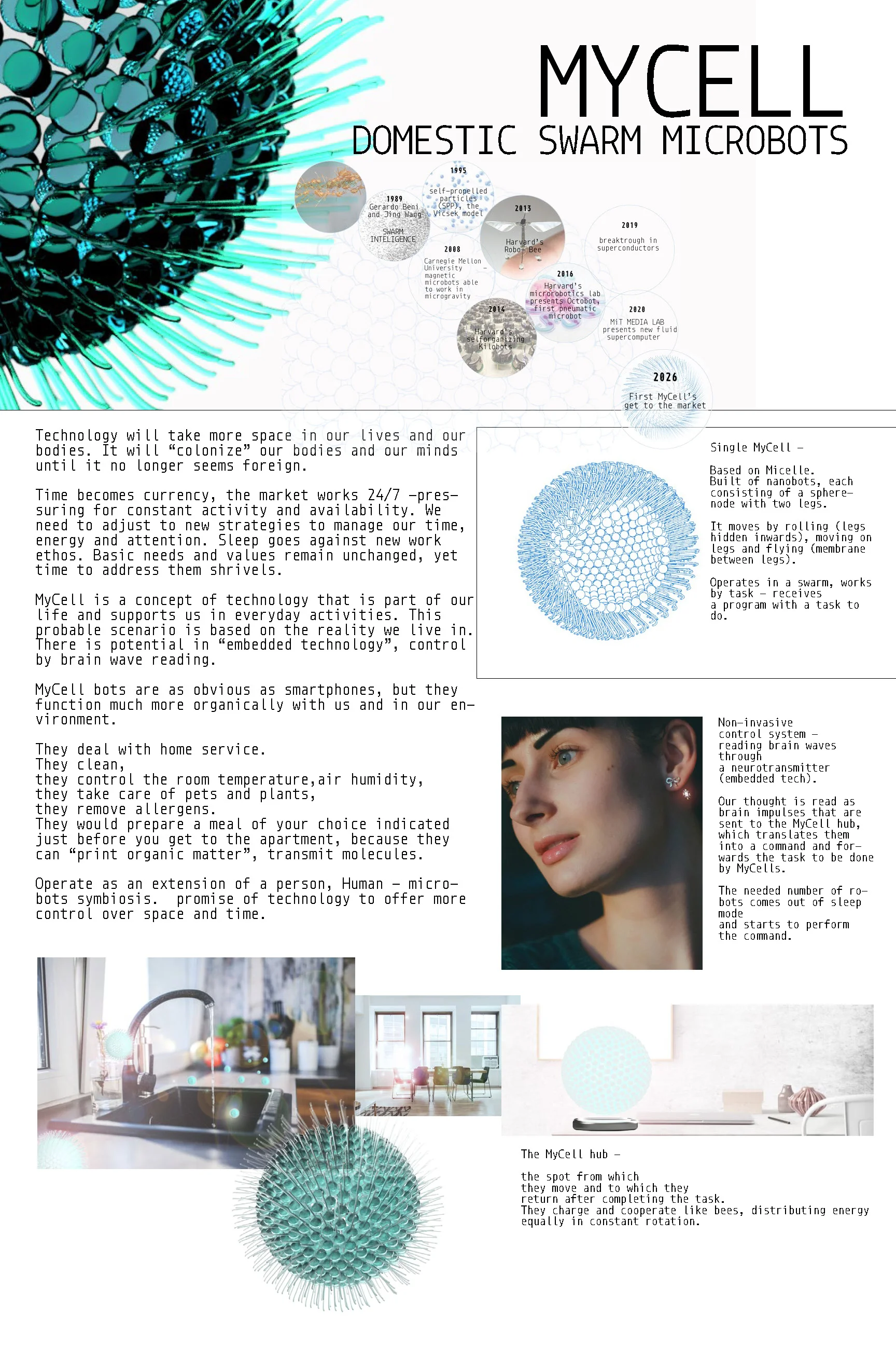 Technology will take more space in our lives and our bodies. It will “colonize” our bodies and our minds until it no longer seems foreign. MyCell is a concept of technology that is part of our life and supports us in everyday activities. There is potential in “embedded technology”, control by brain wave reading. MyCell bots are as obvious as smartphones, but they function much more organically with us and in our environment. They deal with home service, they control the room temperature, air humidity, they take care of pets and plants, they remove allergens. They would prepare a meal of your choice indicated just before you get to the apartment. Operate as an extension of a person, Human - microbots symbiosis. promise of technology to offer more control over space and time