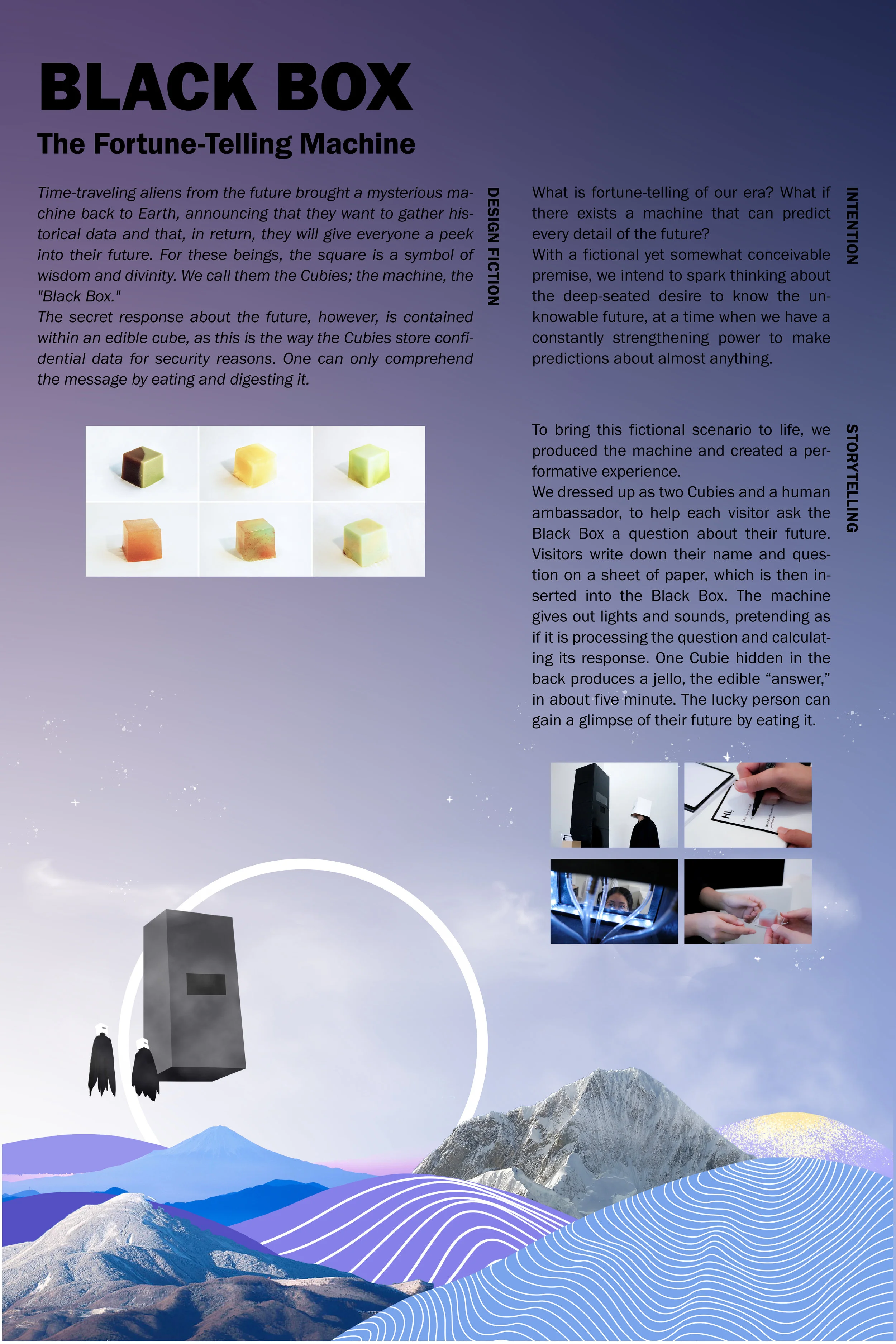Black Box: The Fortune-Telling MachineDiqing Wu, Mingke Yu, Qian Zeng"Black Box" is a machine sent back by time-traveling alien scientists that answers a question about one’s future in an edible cube—they can only receive the message by eating it. T…