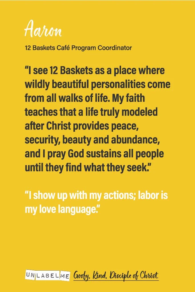A yellow background featuring a quote from Aaron, a 12 Baskets Café Program Coordinator, about seeing 12 Baskets as a place for beautiful personalities, faith, peace, and prayer. The quote emphasizes actions over words and love through labor, ending with a note about being a disciple of Christ. The bottom includes a stylized phrase 'UNLABEL ME' and a signature 'Goofy, Kind, Disciple of Christ'.