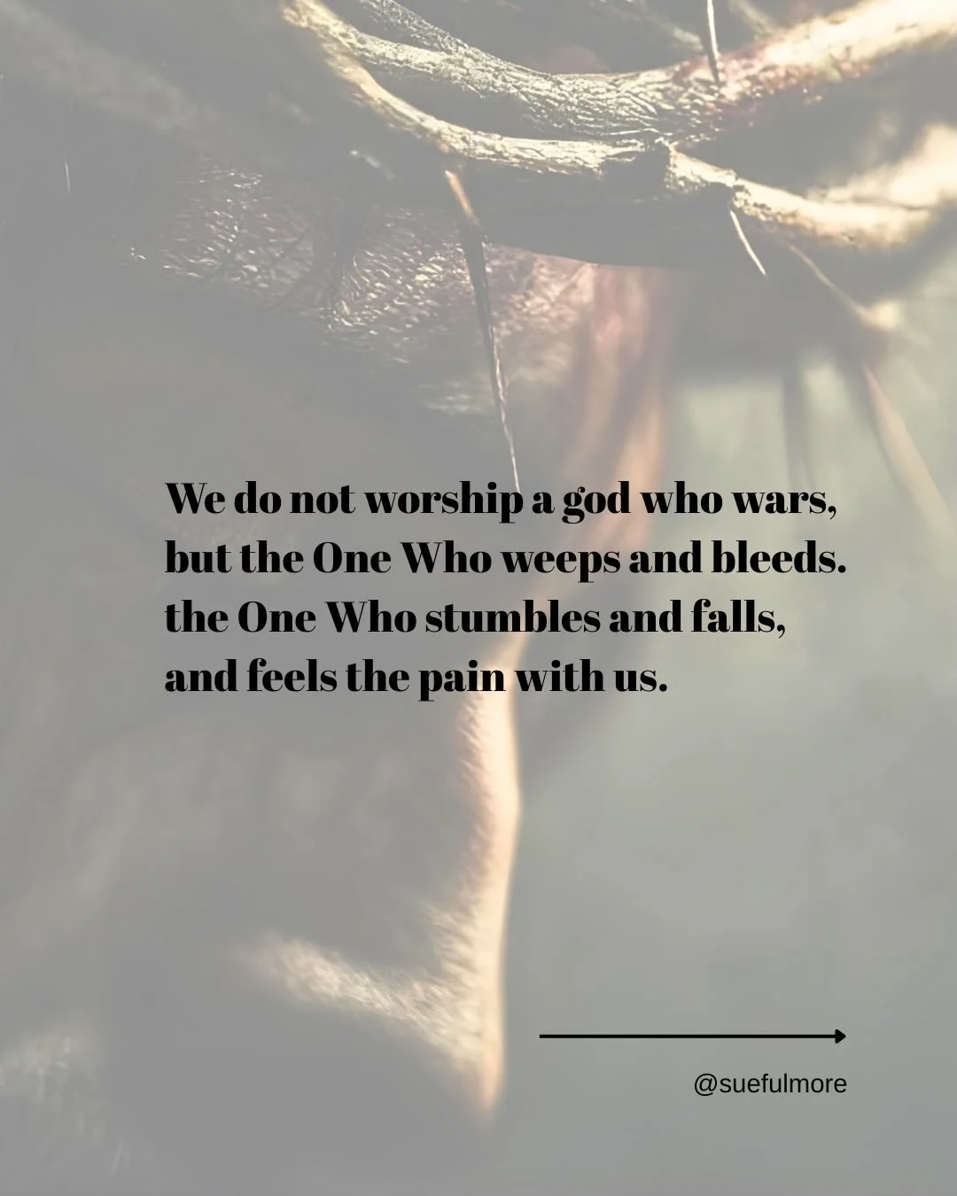 More thoughts during Holy week 

We do not worship a god who wars,
but the One Who weeps and bleeds.
the One Who stumbles and falls,
and feels the pain with us.

A god above wounding is no help to me.
For my hurts are many,
the ache deep,
the pain de