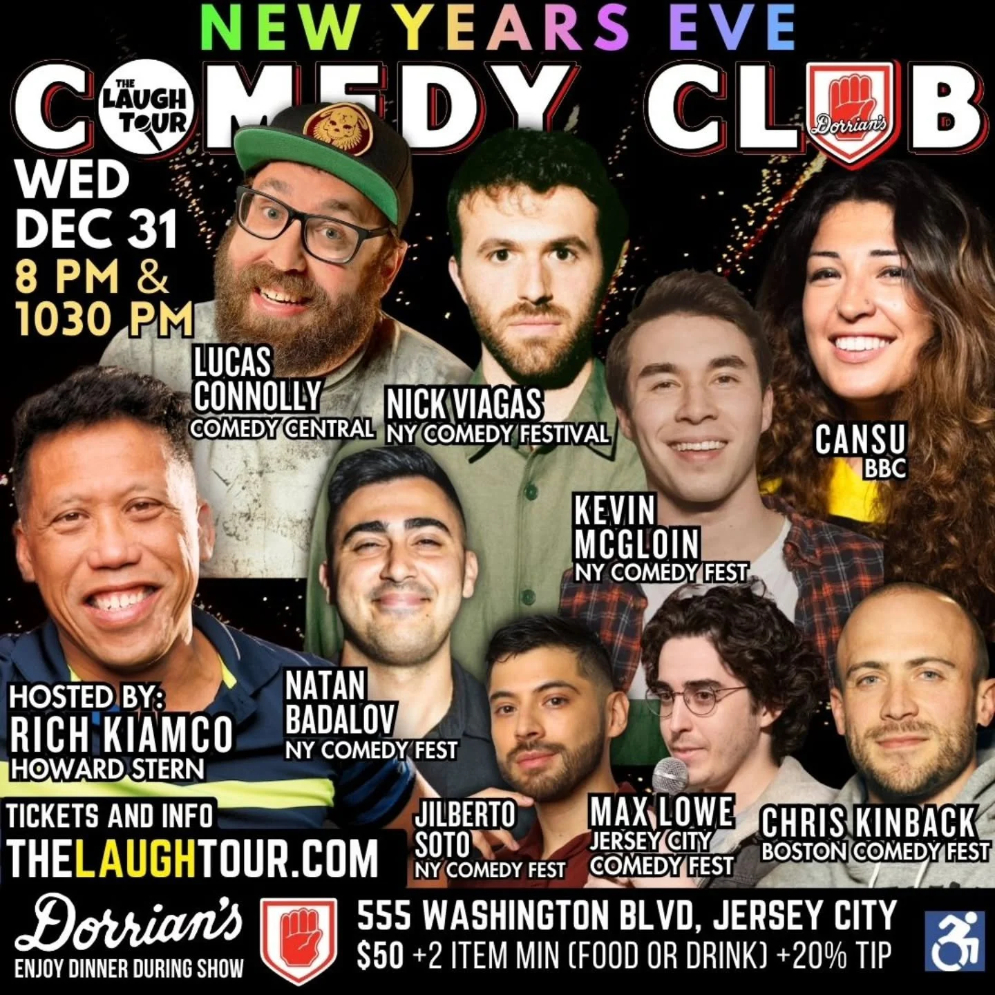 Wednesday DEC 31 NEW YEARS EVE at 8 &amp; 1030

WEDNESDAY DEC 31 @ 8 PM * Hosted By Rich Kiamco, Howard Stern Show
Lucas Connolly Comedy Central [ALL WED]
Max Lowe Jersey City Comedy Fest [ALL WED]
Kevin McGloin NY Comedy Fest [ALL WED]
Nick Viagas N
