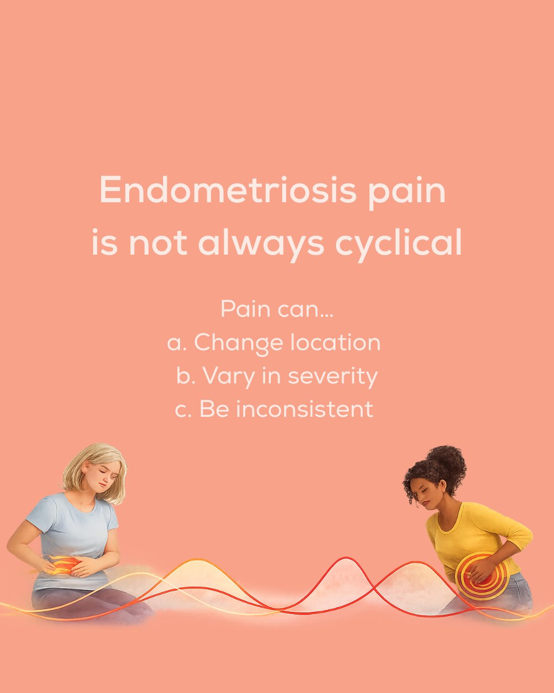 Endometriosis pain does not follow one single pattern

For some women it peaks with menstruation. For others it appears at ovulation. And for many, pain becomes persistent and no longer linked clearly to the menstrual cycle.

When pain becomes ongoin