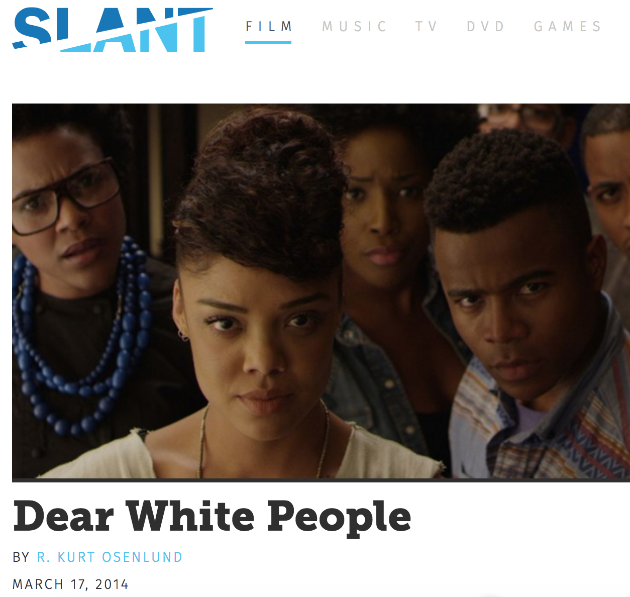 SLANT MAGAZINE REVIEW, DEAR WHITE PEOPLE (MARCH 2014) “Given the depths he’s willing to plumb, and the boundaries he doesn’t see in regard to social and racial analysis, it’s not hyperbole to suggest that Justin Simien might be Spike Lee 2.0—not just the next essential black voice in filmmaking, but a voice curiously, magnanimously attuned to the development of the times.”