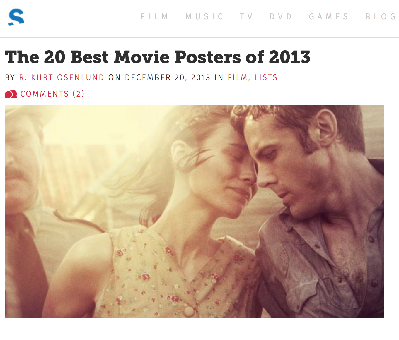 SLANT MAGAZINE FEATURE, “THE 20 BEST MOVIE POSTERS OF 2013” In a listicle feature that allowed me to flex my design-oriented muscles, and merge them with my writing, I curated this countdown of the most impactful and artfully crafted movie poster designs of the year, leaning on the criteria that a designer’s taste level and ingenuity should always shine through, regardless of subject matter