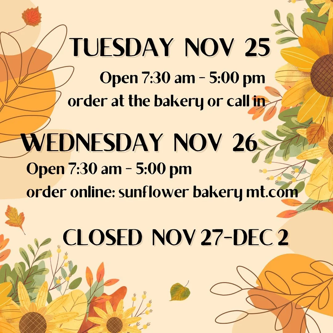 We have special hours Thanksgiving week: open on Tuesday (yes, Tuesday!) and Wednesday - closed after that until the following Wednesday. You can place orders for Wednesday pick up on our website (sunflowerbakerymt.com)