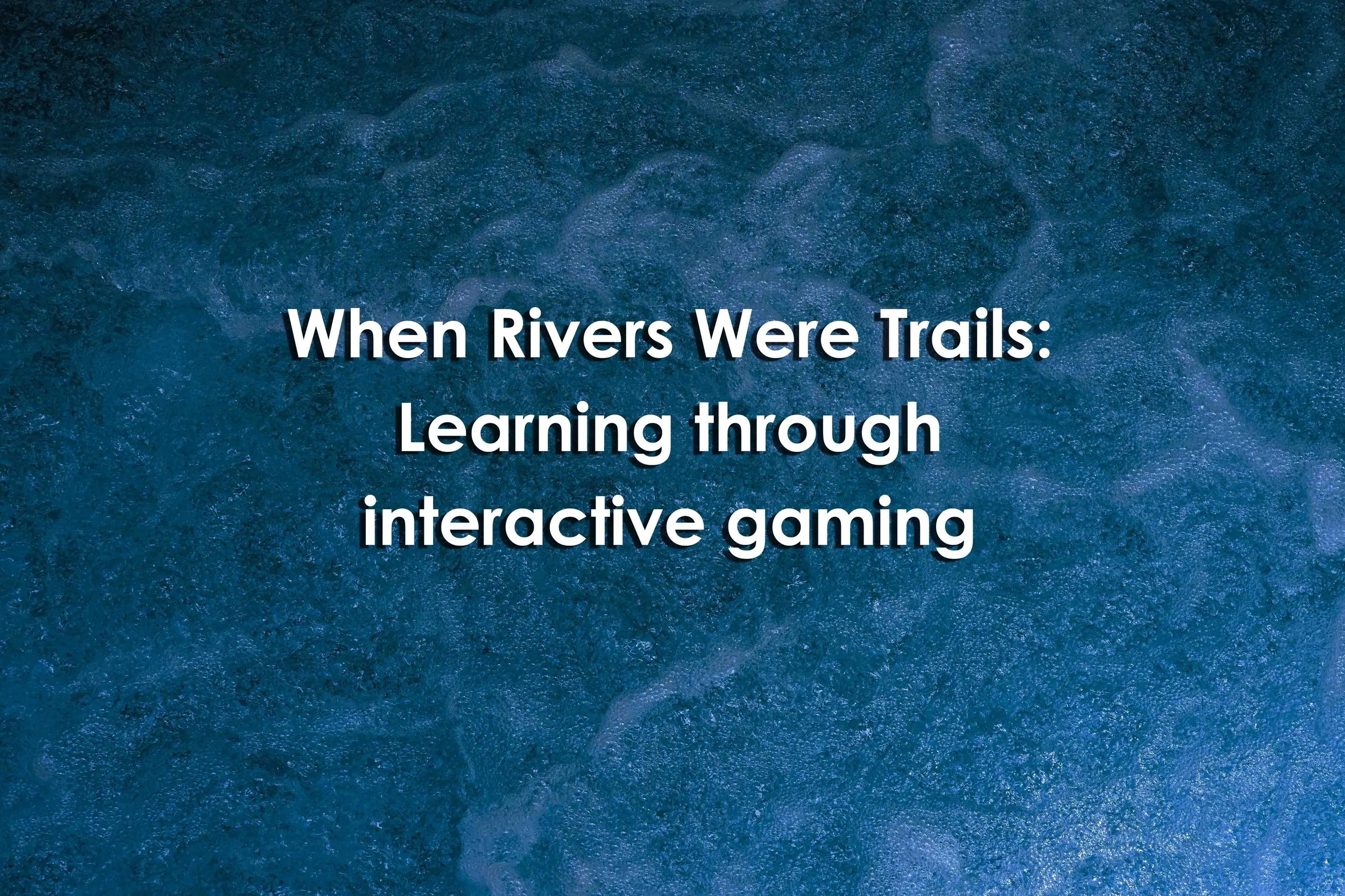 When Rivers Were Trails: Learning through interactive gaming