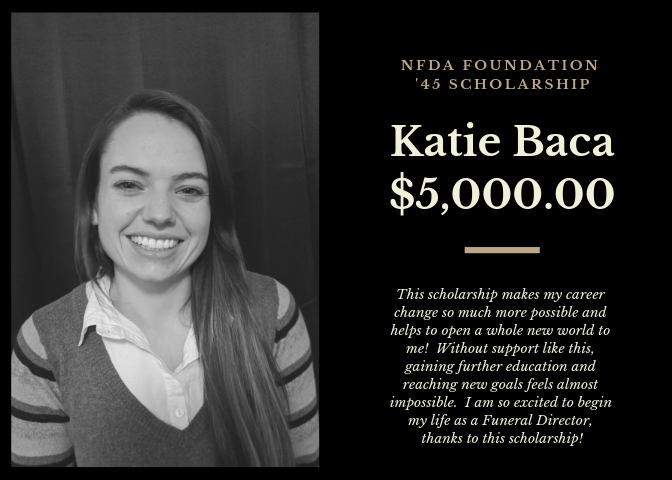 I started working at a funeral home while earning my Doctorate in Forensic Anthropology, and I found very quickly that I wanted to switch careers to become a Funeral Director. I've now started working towards another degree in Mortuary Science and cannot wait to work full-time as a Funeral Director in Montana. The NFDA Foundation '45 scholarship offers a huge relief in continuing my education for Mortuary Science, and I could not be more grateful for the opportunity it provides! A huge thank-you to both the MFDA and NFDA for helping me achieve my goals.