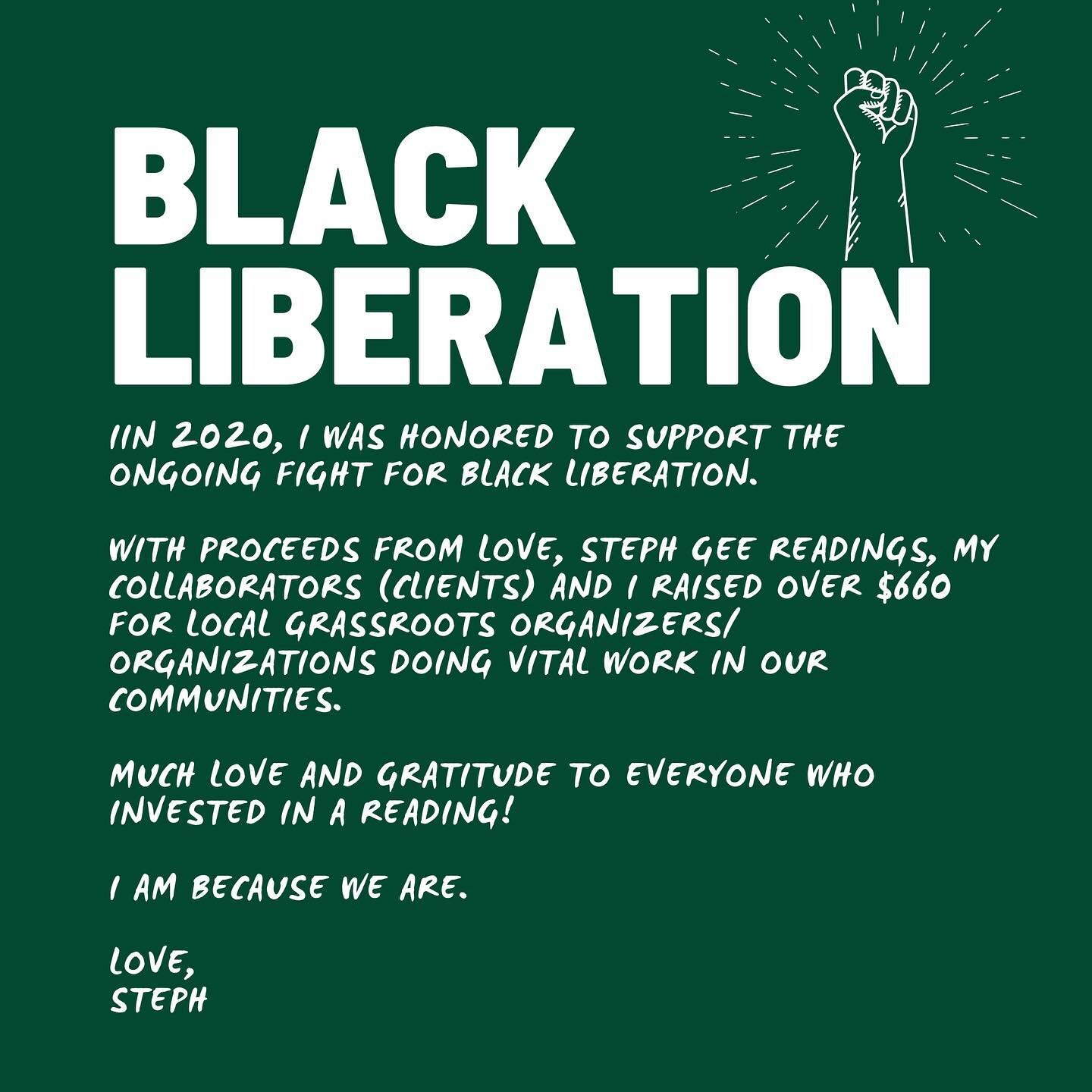 In 2020, I was honored to support the ongoing fight for Black liberation. 

With proceeds from Love, Steph Gee readings, my collaborators (clients) and I raised over $660 for local grassroots organizers/ organizations doing vital work in our communit