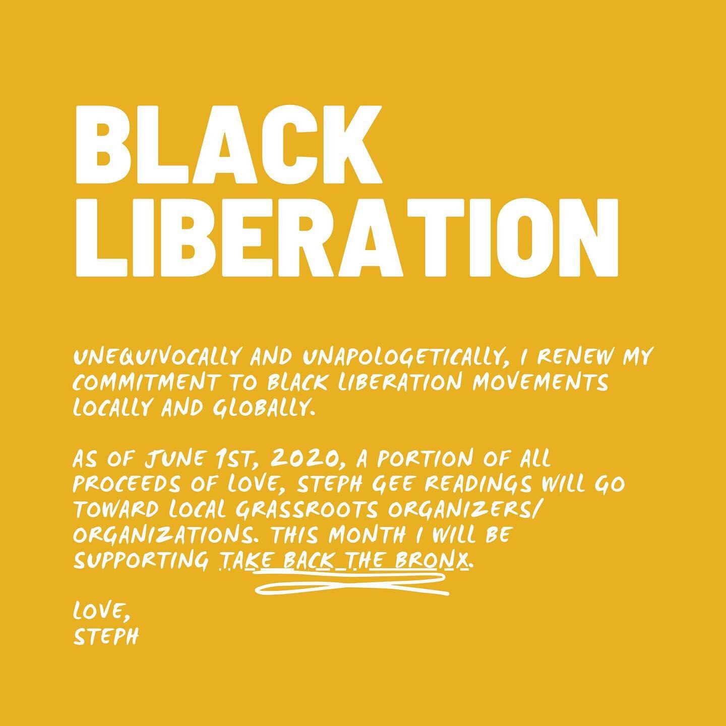 Unequivocally and unapologetically, I renew my commitment to Black Liberation Movements locally and globally.

As of June 1st, 2020, each month, a portion of all proceeds of Love, Steph Gee readings will go toward local grassroots organizers/ organiz