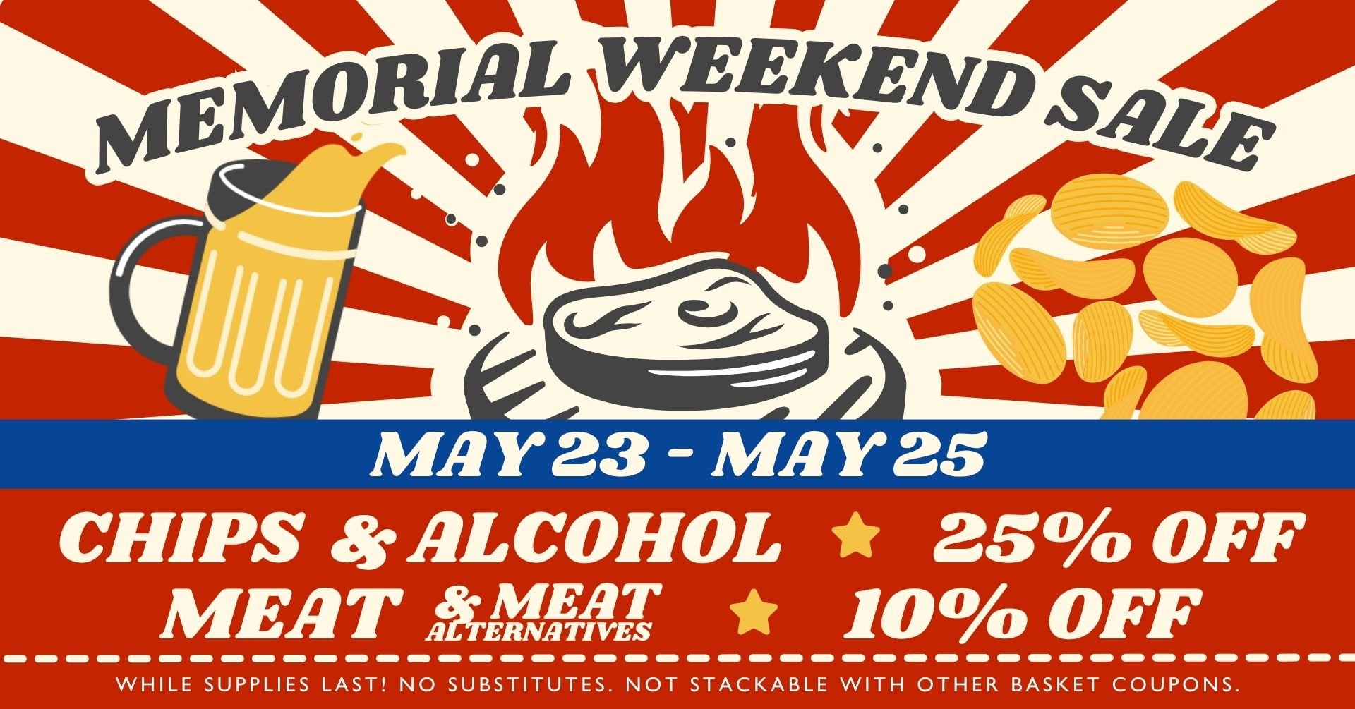 Memorial Weekend Sale! May 23 - May 25 — Chips & Alcohol: 25% OFF - Meat & Meat Alternatives: 10% OFF - While supplies last! No substitutes - Not stackable with other basket coupons.