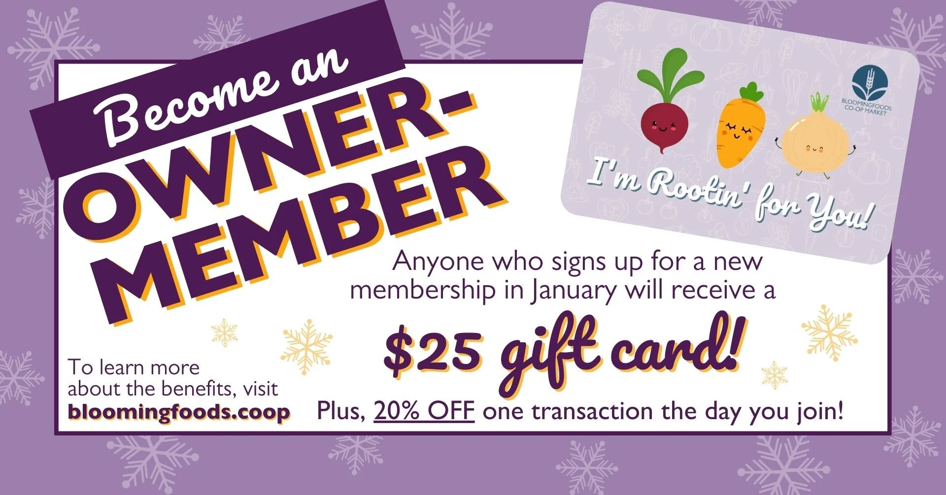 Become an Owner-Member! Anyone who signs up for a new membership in January will receive a $25 gift card! Plus, 20% OFF one transaction the day you join! To learn more about the benefits, visit www.bloomingfoods.coop